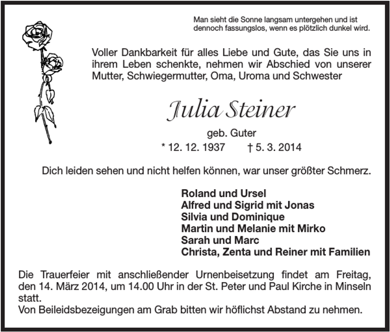 <p>Man sieht die Sonne langsam untergehen und ist<br />dennoch fassungslos, wenn es plötzlich dunkel wird.</p><p>Voller Dankbarkeit für alles Liebe und Gute, das Sie uns in<br />ihrem Leben schenkte, nehmen wir Abschied von unserer<br />Mutter, Schwiegermutter, Oma, Uroma und Schwester</p><p>Julia Steiner<br />geb. Guter<br />* 12. 12. 1937<br />† 5. 3. 2014<br />Dich leiden sehen und nicht helfen können, war unser größter Schmerz.<br />Roland und Ursel<br />Alfred und Sigrid mit Jonas<br />Silvia und Dominique<br />Martin und Melanie mit Mirko<br />Sarah und Marc<br />Christa, Zenta und Reiner mit Familien<br />Die Trauerfeier mit anschließender Urnenbeisetzung findet am Freitag,<br />den 14. März 2014, um 14.00 Uhr in der St. Peter und Paul Kirche in Minseln<br />statt.<br />Von Beileidsbezeigungen am Grab bitten wir höflichst Abstand zu nehmen.</p>
