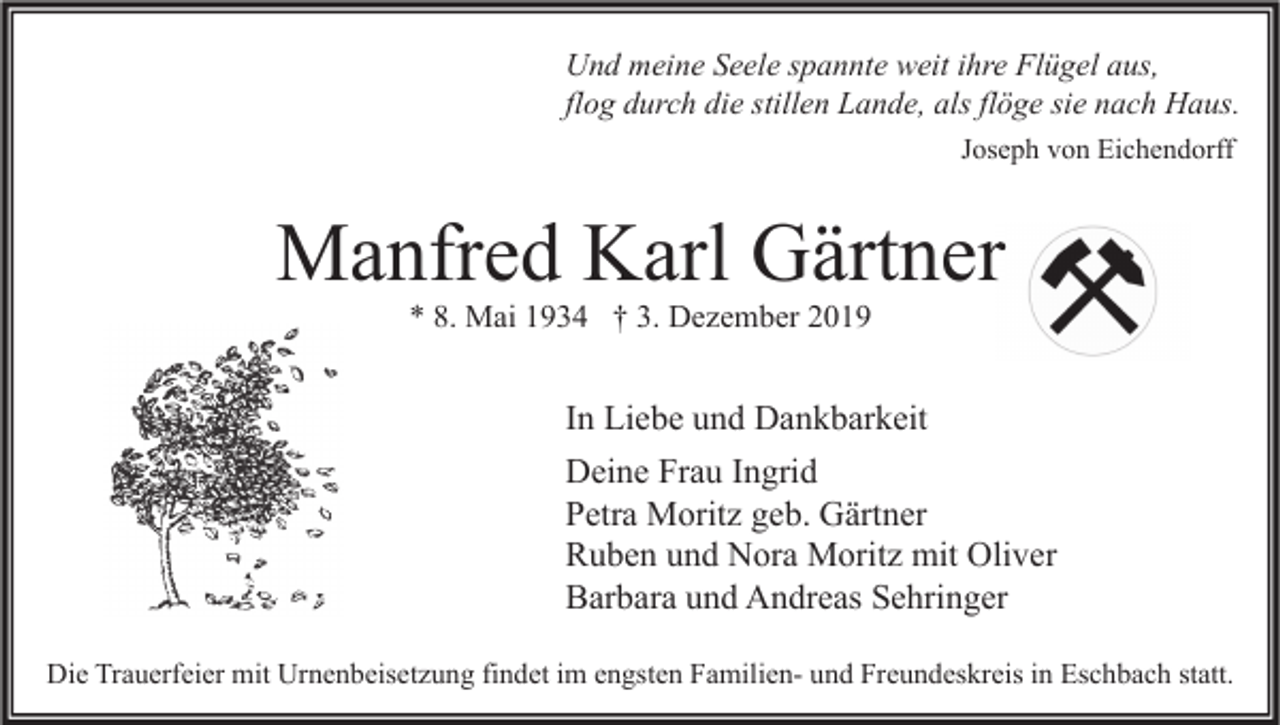 <p>Und meine Seele spannte weit ihre Flügel aus,<br />flog durch die stillen Lande, als flöge sie nach Haus.<br />Joseph von Eichendorff</p><p>Manfred Karl Gärtner<br />* 8. Mai 1934 † 3. Dezember 2019</p><p>In Liebe und Dankbarkeit<br />Deine Frau Ingrid<br />Petra Moritz geb. Gärtner<br />Ruben und Nora Moritz mit Oliver<br />Barbara und Andreas Sehringer<br />Die Trauerfeier mit Urnenbeisetzung findet im engsten Familien- und Freundeskreis in Eschbach statt.</p>