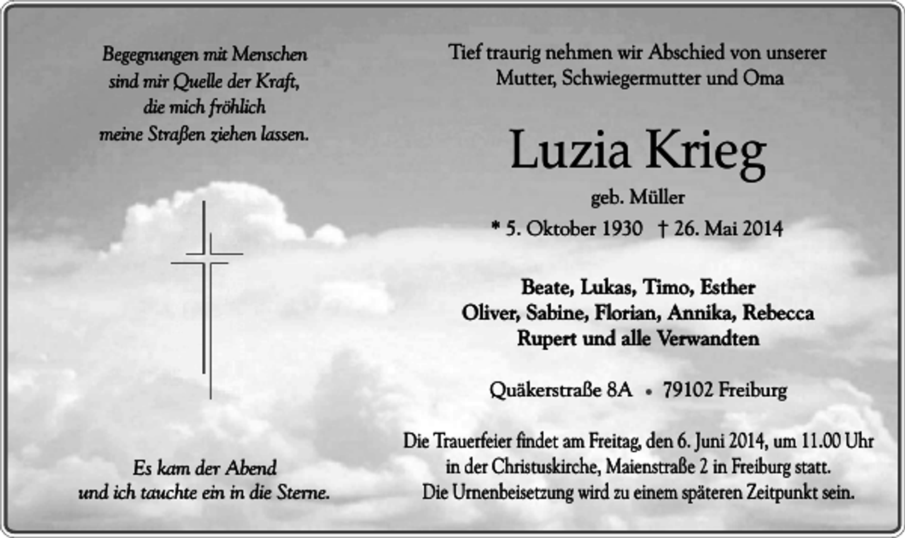 <p>Begegnungen mit Menschen<br />sind mir Quelle der Kraft,<br />die mich fröhlich<br />meine Straßen ziehen lassen.</p><p>Tief traurig nehmen wir Abschied von unserer<br />Mutter, Schwiegermutter und Oma</p><p>Luzia Krieg<br />geb. Müller</p><p>* 5. Oktober 1930 † 26. Mai 2014</p><p>Beate, Lukas, Timo, Esther<br />Oliver, Sabine, Florian, Annika, Rebecca<br />Rupert und alle Verwandten<br />Quäkerstraße 8A � 79102 Freiburg<br />Es kam der Abend<br />und ich tauchte ein in die Sterne.</p><p>Die Trauerfeier findet am Freitag, den 6. Juni 2014, um 11.00 Uhr<br />in der Christuskirche, Maienstraße 2 in Freiburg statt.<br />Die Urnenbeisetzung wird zu einem späteren Zeitpunkt sein.</p>