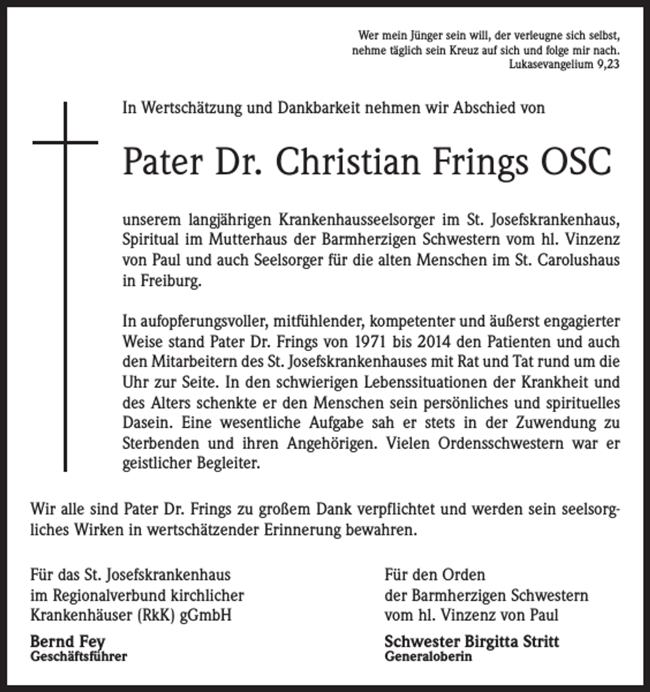 <p>Wer mein Jünger sein will, der verleugne sich selbst,<br />nehme täglich sein Kreuz auf sich und folge mir nach.</p><p>Lukasevangelium 9,23</p><p>In Wertschätzung und Dankbarkeit nehmen wir Abschied von</p><p>Pater Dr. Christian Frings OSC<br />unserem langjährigen Krankenhausseelsorger im St. Josefskrankenhaus,<br />Spiritual im Mutterhaus der Barmherzigen Schwestern vom hl. Vinzenz<br />von Paul und auch Seelsorger für die alten Menschen im St. Carolushaus<br />in Freiburg.<br />In aufopferungsvoller, mitfühlender, kompetenter und äußerst engagierter<br />Weise stand Pater Dr. Frings von 1971 bis 2014 den Patienten und auch<br />den Mitarbeitern des St. Josefskrankenhauses mit Rat und Tat rund um die<br />Uhr zur Seite. In den schwierigen Lebenssituationen der Krankheit und<br />des Alters schenkte er den Menschen sein persönliches und spirituelles<br />Dasein. Eine wesentliche Aufgabe sah er stets in der Zuwendung zu<br />­Sterbenden und ihren Angehörigen. Vielen Ordensschwestern war er<br />geistlicher Begleiter.<br />Wir alle sind Pater Dr. Frings zu großem Dank verpflichtet und werden sein seelsorg­<br />liches Wirken in wertschätzender Erinnerung bewahren.<br />Für das St. Josefskrankenhaus<br />im Regionalverbund kirchlicher<br />Krankenhäuser (RkK) gGmbH<br />Bernd Fey<br />Geschäftsführer</p><p>Für den Orden<br />der Barmherzigen Schwestern<br />vom hl. Vinzenz von Paul<br />Schwester Birgitta Stritt</p><p>Generaloberin</p>
