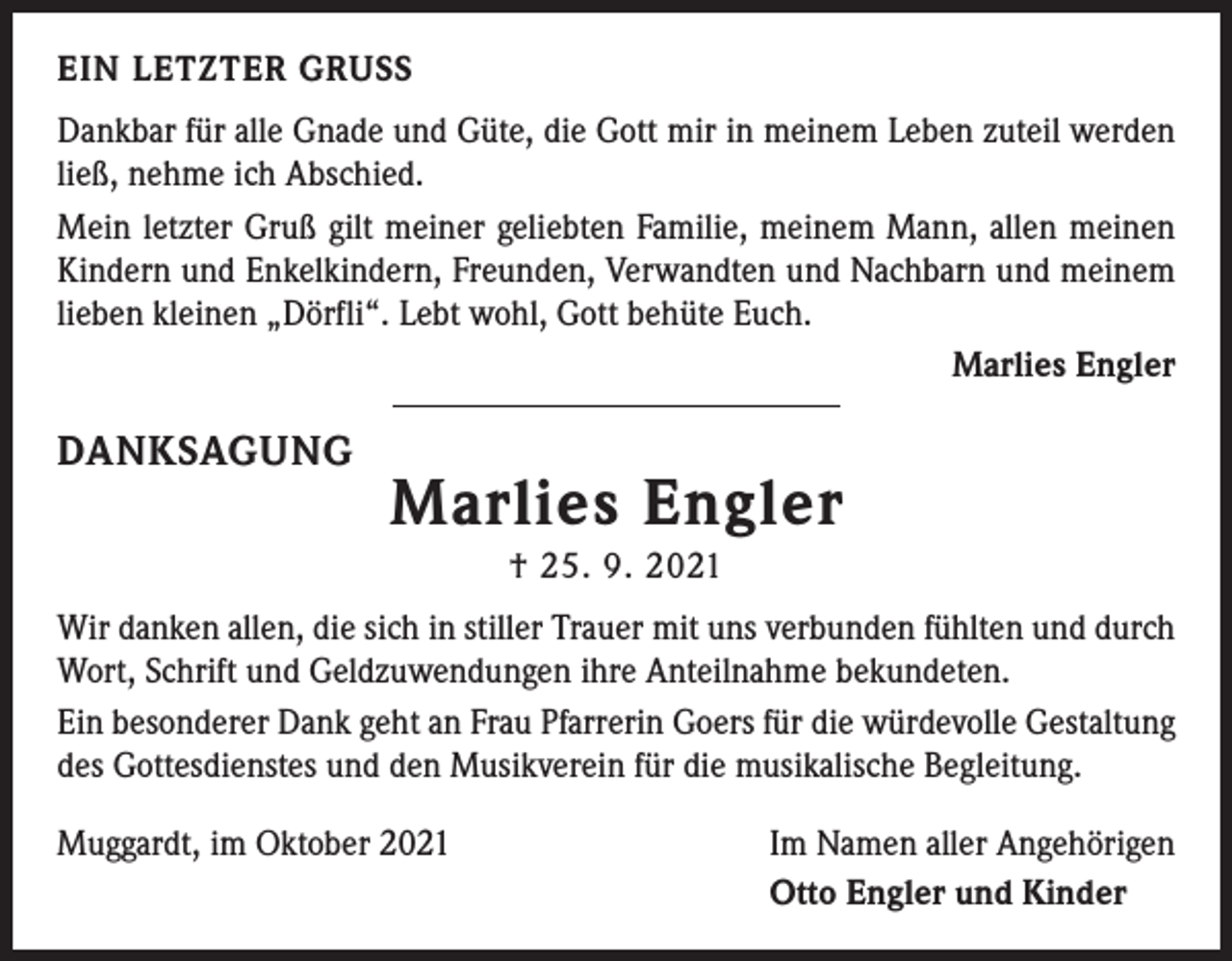 <p>EIN LETZTER GRUSS<br />Dankbar für alle Gnade und Güte, die Gott mir in meinem Leben zuteil ­werden<br />ließ, nehme ich Abschied.<br />Mein letzter Gruß gilt meiner geliebten Familie, meinem Mann, allen meinen<br />Kindern und Enkelkindern, Freunden, Verwandten und Nachbarn und ­meinem<br />lieben kleinen „Dörfli“. Lebt wohl, Gott behüte Euch.</p><p>Marlies Engler</p><p>DANKSAGUNG</p><p>Marlies Engler<br />† 25. 9. 2021</p><p>Wir danken allen, die sich in stiller Trauer mit uns verbunden fühlten und durch<br />Wort, Schrift und Geldzuwendungen ihre Anteilnahme bekundeten.<br />Ein besonderer Dank geht an Frau Pfarrerin Goers für die würdevolle Gestaltung<br />des Gottesdienstes und den Musikverein für die musikalische Begleitung.<br />Muggardt, im Oktober 2021</p><p>Im Namen aller Angehörigen<br />Otto Engler und Kinder</p>