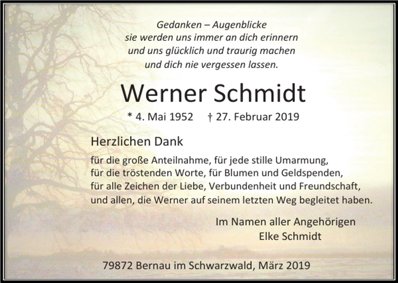 <p>Gedanken – Augenblicke<br />sie werden uns immer an dich erinnern<br />und uns glücklich und traurig machen<br />und dich nie vergessen lassen.</p><p>Werner Schmidt<br />* 4. Mai 1952</p><p>† 27. Februar 2019</p><p>Herzlichen Dank<br />für die große Anteilnahme, für jede stille Umarmung,<br />für die tröstenden Worte, für Blumen und Geldspenden,<br />für alle Zeichen der Liebe, Verbundenheit und Freundschaft,<br />und allen, die Werner auf seinem letzten Weg begleitet haben.</p><p>Im Namen aller Angehörigen<br />Elke Schmidt<br />79872 Bernau im Schwarzwald, März 2019</p>