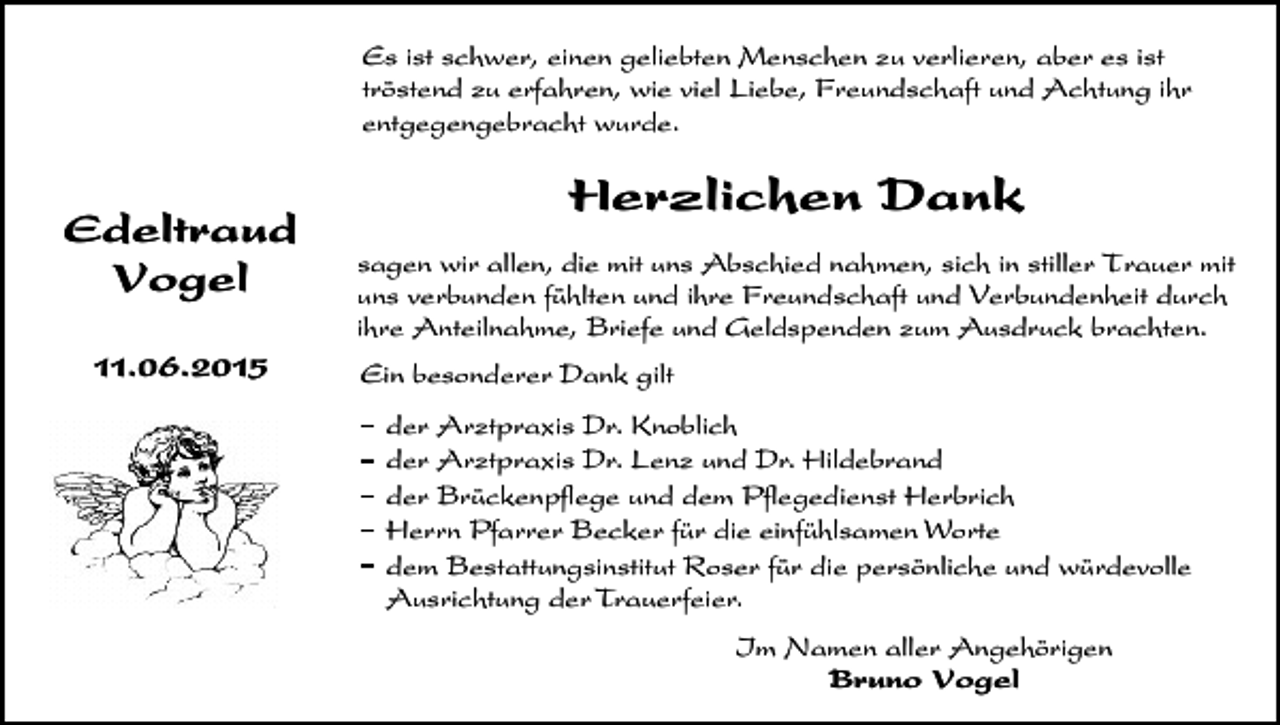 <p>Es ist schwer, einen geliebten Menschen zu verlieren, aber es ist<br />tröstend zu erfahren, wie viel Liebe, Freundschaft und Achtung ihr<br />entgegengebracht wurde.</p><p>Edeltraud<br />Vogel<br />11.06.2015</p><p>Herzlichen Dank<br />sagen wir allen, die mit uns Abschied nahmen, sich in stiller Trauer mit<br />uns verbunden fühlten und ihre Freundschaft und Verbundenheit durch<br />ihre Anteilnahme, Briefe und Geldspenden zum Ausdruck brachten.<br />Ein besonderer Dank gilt<br />der Arztpraxis Dr. Knoblich<br />der Arztpraxis Dr. Lenz und Dr. Hildebrand<br />der Brückenpflege und dem Pflegedienst Herbrich<br />Herrn Pfarrer Becker für die einfühlsamen Worte<br />dem Bestattungsinstitut Roser für die persönliche und würdevolle<br />Ausrichtung der Trauerfeier.<br />Im Namen aller Angehörigen<br />Bruno Vogel</p>