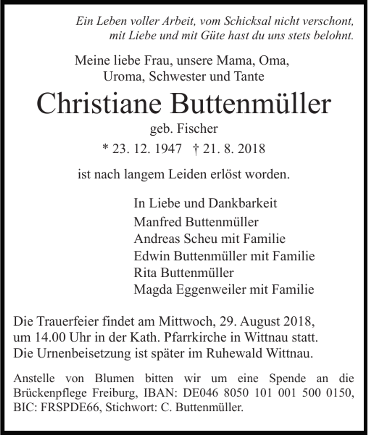 <p>Ein Leben voller Arbeit, vom Schicksal nicht verschont,<br />mit Liebe und mit Güte hast du uns stets belohnt.</p><p>Meine liebe Frau, unsere Mama, Oma,<br />Uroma, Schwester und Tante</p><p>Christiane Buttenmüller<br />geb. Fischer<br />* 23. 12. 1947 † 21. 8. 2018<br />ist nach langem Leiden erlöst worden.<br />In Liebe und Dankbarkeit<br />Manfred Buttenmüller<br />Andreas Scheu mit Familie<br />Edwin Buttenmüller mit Familie<br />Rita Buttenmüller<br />Magda Eggenweiler mit Familie<br />Die Trauerfeier findet am Mittwoch, 29. August 2018,<br />um 14.00 Uhr in der Kath. Pfarrkirche in Wittnau statt.<br />Die Urnenbeisetzung ist später im Ruhewald Wittnau.<br />Anstelle von Blumen bitten wir um eine Spende an die<br />Brückenpflege Freiburg, IBAN: DE046 8050 101 001 50150,<br />BIC: FRSPDE66, Stichwort: C. Buttenmüller.</p>