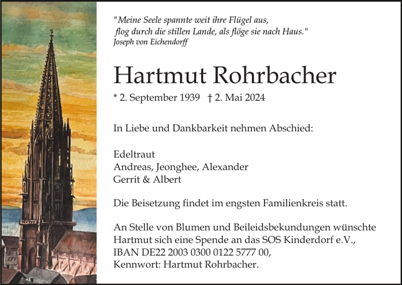 <p>"Meine Seele spannte weit ihre Flügel aus,<br />flog durch die stillen Lande, als flöge sie nach Haus."<br />Joseph von Eichendorff</p><p>Hartmut Rohrbacher<br />* 2. September 1939 † 2. Mai 2024<br />In Liebe und Dankbarkeit nehmen Abschied:<br />Edeltraut<br />Andreas, Jeonghee, Alexander<br />Gerrit &amp; Albert<br />Die Beisetzung findet im engsten Familienkreis statt.<br />An Stelle von Blumen und Beileidsbekundungen wünschte<br />Hartmut sich eine Spende an das SOS Kinderdorf e.V.,<br />IBAN DE200122 5777 00,<br />Kennwort: Hartmut Rohrbacher.</p>