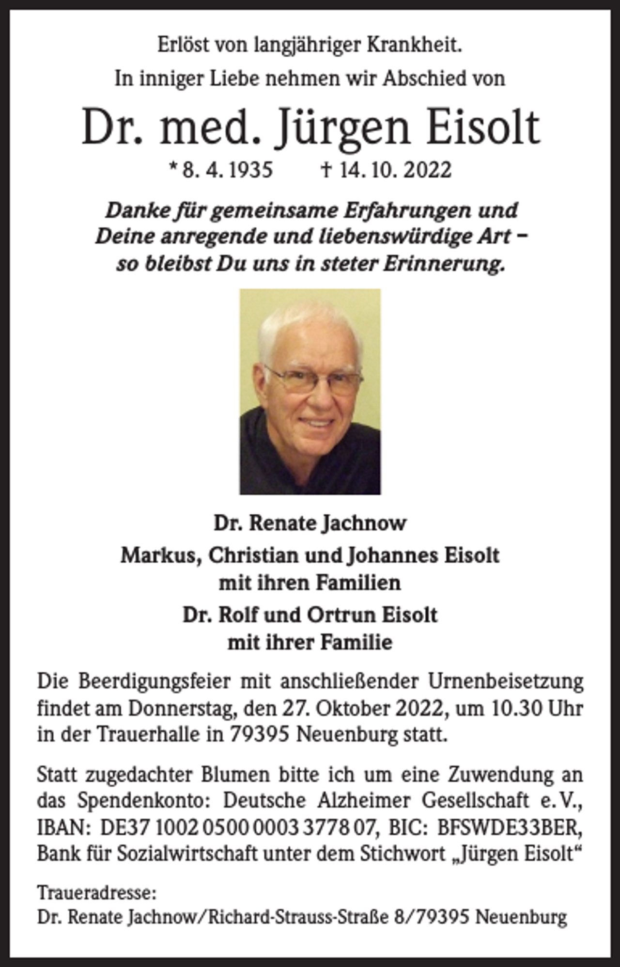 <p>Erlöst von langjähriger Krankheit.<br />In inniger Liebe nehmen wir Abschied von</p><p>Dr. med. Jürgen Eisolt<br />* 8. 4. 1935 † 14. 10. 2022</p><p>Danke für gemeinsame Erfahrungen und<br />Deine anregende und liebenswürdige Art –<br />so bleibst Du uns in steter Erinnerung.</p><p>Dr. Renate Jachnow<br />Markus, Christian und Johannes Eisolt<br />mit ihren Familien<br />Dr. Rolf und Ortrun Eisolt<br />mit ihrer Familie<br />Die Beerdigungsfeier mit anschließender Urnenbeisetzung<br />findet am Donnerstag, den 27. Oktober 2022, um 10.30 Uhr<br />in der Trauerhalle in 79395 Neuenburg statt.<br />Statt zugedachter Blumen bitte ich um eine Zuwendung an<br />das Spendenkonto: Deutsche Alzheimer Gesellschaft e. V.,<br />IBAN: DE37 1002 050778 07, BIC: BFSWDE33BER,<br />Bank für Sozialwirtschaft unter dem Stichwort „Jürgen Eisolt“<br />Traueradresse:<br />Dr. Renate Jachnow/Richard-Strauss-Straße 8/79395 Neuenburg</p>