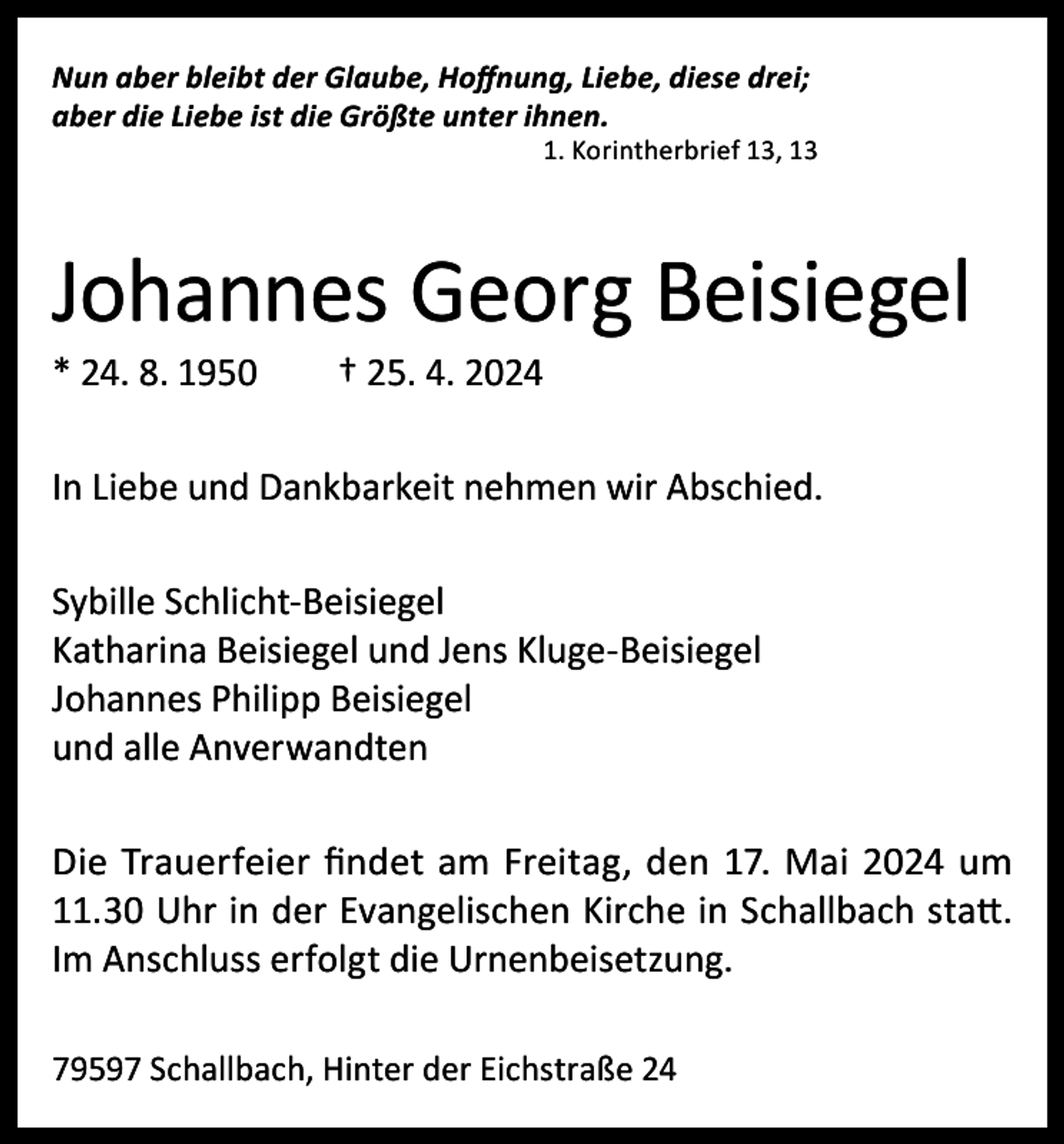 <p>Nun aber bleibt der Glaube, Hoffnung, Liebe, diese drei;<br />aber die Liebe ist die Größte unter ihnen.</p><p>1. Korintherbrief 13, 13</p><p>Johannes Georg Beisiegel<br />* 24. 8. 1950</p><p>† 25. 4. 2024</p><p>In Liebe und Dankbarkeit nehmen wir Abschied.<br />Sybille Schlicht-Beisiegel<br />Katharina Beisiegel und Jens Kluge-Beisiegel<br />Johannes Philipp Beisiegel<br />und alle Anverwandten<br />Die Trauerfeier findet am Freitag, den 17. Mai 2024 um<br />11.30 Uhr in der Evangelischen Kirche in Schallbach statt.<br />Im Anschluss erfolgt die Urnenbeisetzung.<br />79597 Schallbach, Hinter der Eichstraße 24</p>