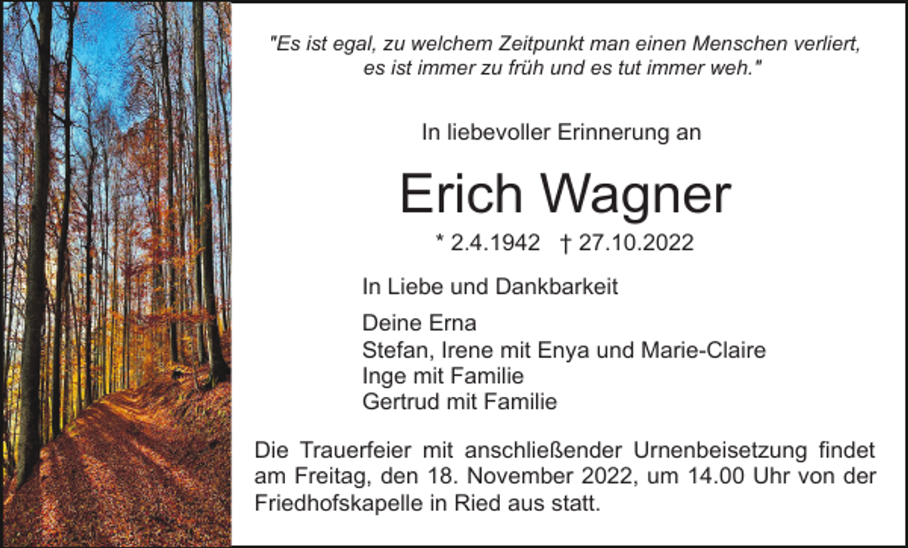 <p>"Es ist egal, zu welchem Zeitpunkt man einen Menschen verliert,<br />es ist immer zu früh und es tut immer weh."</p><p>In liebevoller Erinnerung an</p><p>Erich Wagner<br />* 2.4.1942 † 27.10.2022<br />In Liebe und Dankbarkeit<br />Deine Erna<br />Stefan, Irene mit Enya und Marie-Claire<br />Inge mit Familie<br />Gertrud mit Familie<br />Die Trauerfeier mit anschließender Urnenbeisetzung findet<br />am Freitag, den 18. November 2022, um 14.00 Uhr von der<br />Friedhofskapelle in Ried aus statt.</p>