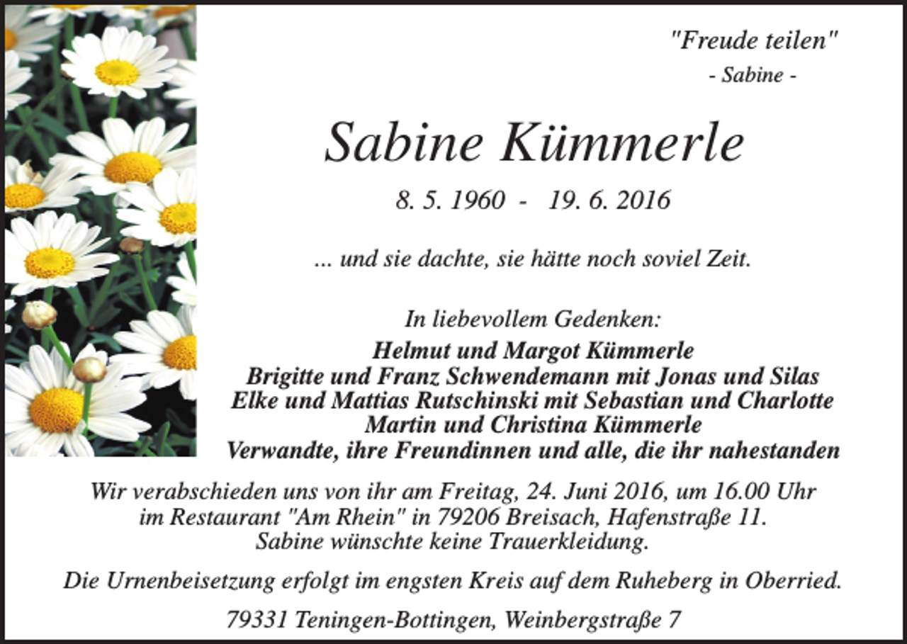 <p>"Freude teilen"<br />- Sabine -</p><p>Sabine Kümmerle<br />8. 5. 1960 - 19. 6. 2016<br />... und sie dachte, sie hätte noch soviel Zeit.<br />In liebevollem Gedenken:<br />Helmut und Margot Kümmerle<br />Brigitte und Franz Schwendemann mit Jonas und Silas<br />Elke und Mattias Rutschinski mit Sebastian und Charlotte<br />Martin und Christina Kümmerle<br />Verwandte, ihre Freundinnen und alle, die ihr nahestanden<br />Wir verabschieden uns von ihr am Freitag, 24. Juni 2016, um 16.00 Uhr<br />im Restaurant "Am Rhein" in 79206 Breisach, Hafenstraße 11.<br />Sabine wünschte keine Trauerkleidung.<br />Die Urnenbeisetzung erfolgt im engsten Kreis auf dem Ruheberg in Oberried.<br />79331 Teningen-Bottingen, Weinbergstraße 7</p>