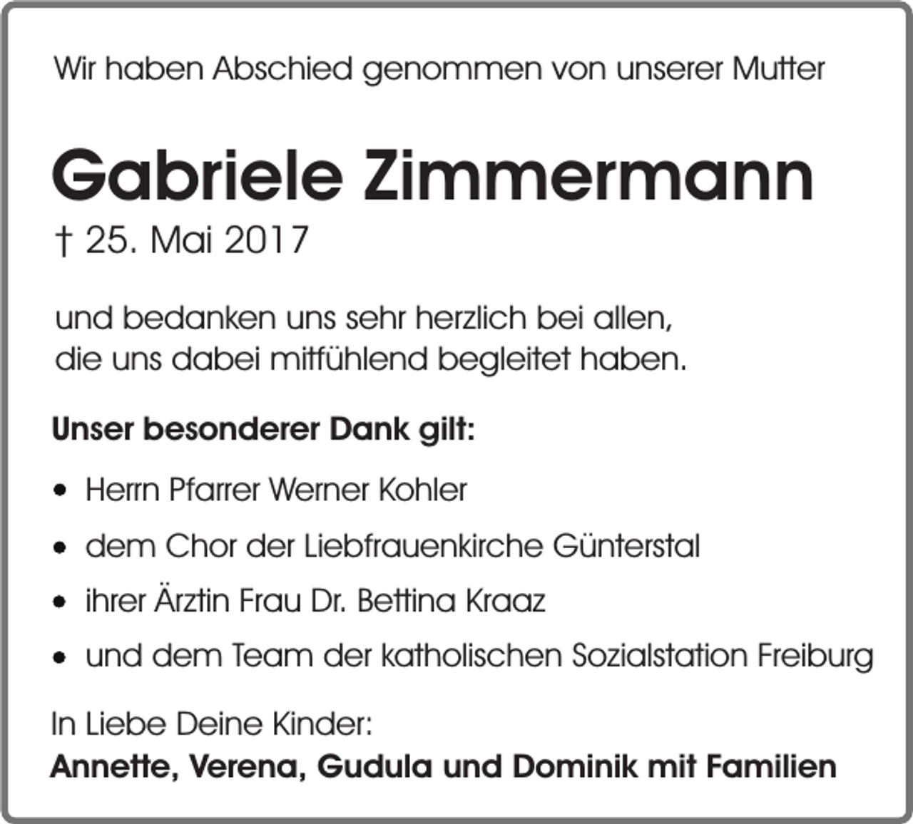 <p>Wir haben Abschied genommen von unserer Mutter</p><p>Gabriele Zimmermann<br />† 25. Mai 2017</p><p>und bedanken uns sehr herzlich bei allen,<br />die uns dabei mitfühlend begleitet haben.<br />Unser besonderer Dank gilt:<br />Herrn Pfarrer Werner Kohler<br />dem Chor der Liebfrauenkirche Günterstal<br />ihrer Ärztin Frau Dr. Bettina Kraaz<br />und dem Team der katholischen Sozialstation Freiburg<br />In Liebe Deine Kinder:<br />Annette, Verena, Gudula und Dominik mit Familien</p>