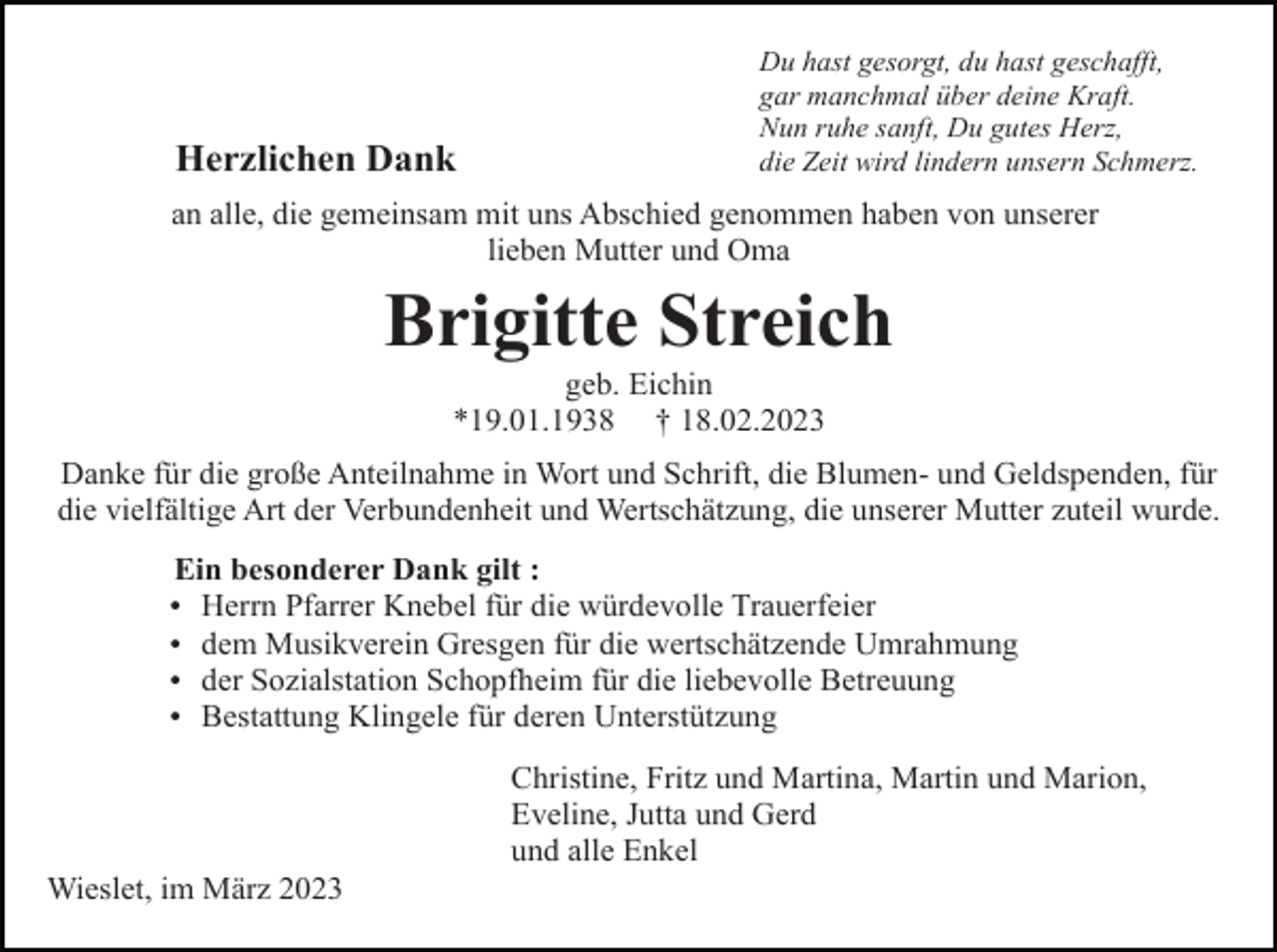 <p>Herzlichen Dank</p><p>Du hast gesorgt, du hast geschafft,<br />gar manchmal über deine Kraft.<br />Nun ruhe sanft, Du gutes Herz,<br />die Zeit wird lindern unsern Schmerz.</p><p>an alle, die gemeinsam mit uns Abschied genommen haben von unserer<br />lieben Mutter und Oma</p><p>Brigitte Streich<br />geb. Eichin<br />*19.01.1938 † 18.02.2023<br />Danke für die große Anteilnahme in Wort und Schrift, die Blumen- und Geldspenden, für<br />die vielfältige Art der Verbundenheit und Wertschätzung, die unserer Mutter zuteil wurde.<br />Ein besonderer Dank gilt :<br />Herrn Pfarrer Knebel für die würdevolle Trauerfeier<br />dem Musikverein Gresgen für die wertschätzende Umrahmung<br />der Sozialstation Schopfheim für die liebevolle Betreuung<br />Bestattung Klingele für deren Unterstützung</p><p>Christine, Fritz und Martina, Martin und Marion,<br />Eveline, Jutta und Gerd<br />und alle Enkel<br />Wieslet, im März 2023</p>