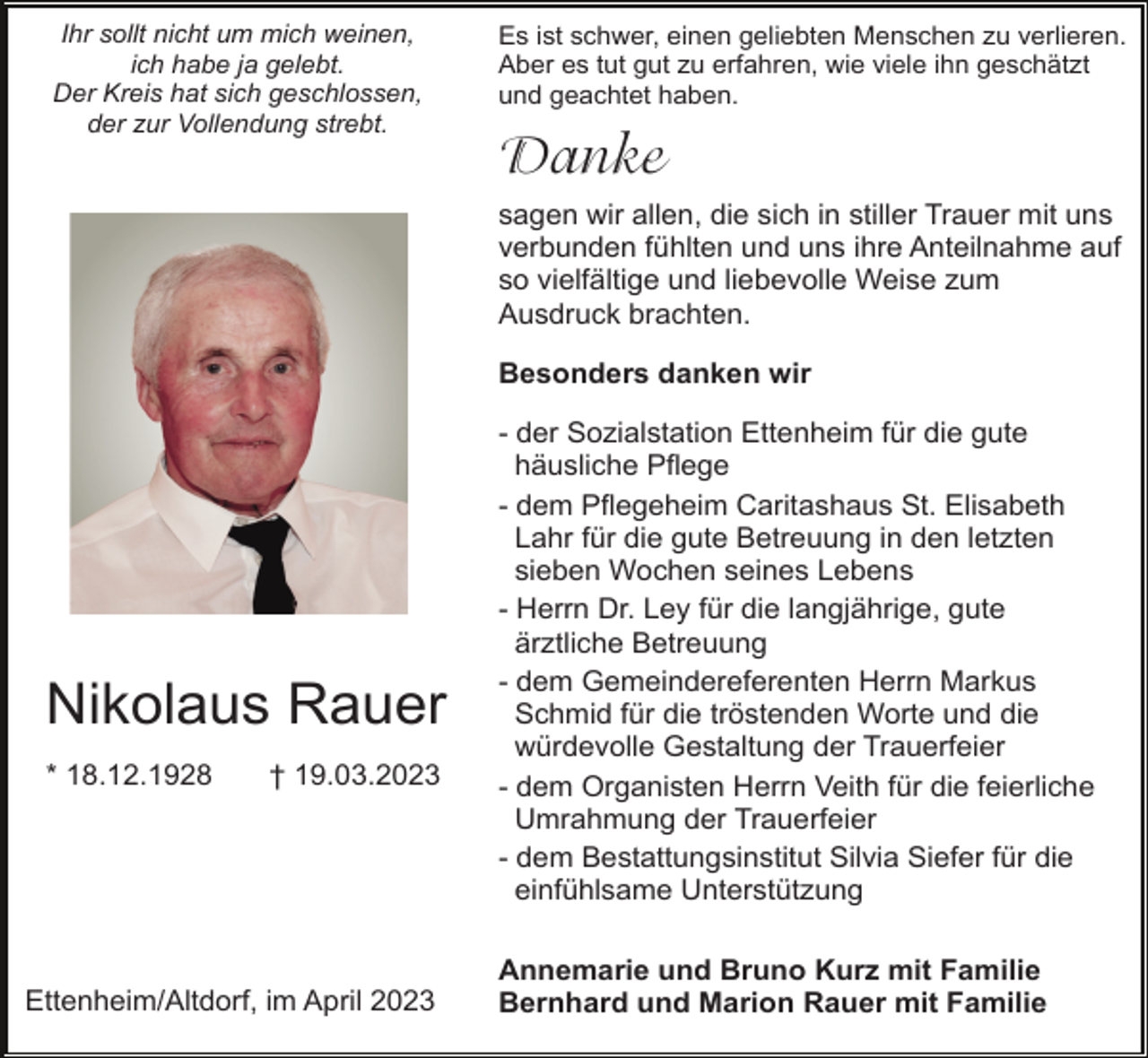 <p>Ihr sollt nicht um mich weinen,<br />ich habe ja gelebt.<br />Der Kreis hat sich geschlossen,<br />der zur Vollendung strebt.</p><p>Es ist schwer, einen geliebten Menschen zu verlieren.<br />Aber es tut gut zu erfahren, wie viele ihn geschätzt<br />und geachtet haben.</p><p>Danke<br />sagen wir allen, die sich in stiller Trauer mit uns<br />verbunden fühlten und uns ihre Anteilnahme auf<br />so vielfältige und liebevolle Weise zum<br />Ausdruck brachten.<br />Besonders danken wir</p><p>Nikolaus Rauer<br />* 18.12.1928</p><p>† 19.03.2023</p><p>Ettenheim/Altdorf, im April 2023</p><p>- der Sozialstation Ettenheim für die gute<br />häusliche Pflege<br />- dem Pflegeheim Caritashaus St. Elisabeth<br />Lahr für die gute Betreuung in den letzten<br />sieben Wochen seines Lebens<br />- Herrn Dr. Ley für die langjährige, gute<br />ärztliche Betreuung<br />- dem Gemeindereferenten Herrn Markus<br />Schmid für die tröstenden Worte und die<br />würdevolle Gestaltung der Trauerfeier<br />- dem Organisten Herrn Veith für die feierliche<br />Umrahmung der Trauerfeier<br />- dem Bestattungsinstitut Silvia Siefer für die<br />einfühlsame Unterstützung<br />Annemarie und Bruno Kurz mit Familie<br />Bernhard und Marion Rauer mit Familie</p>