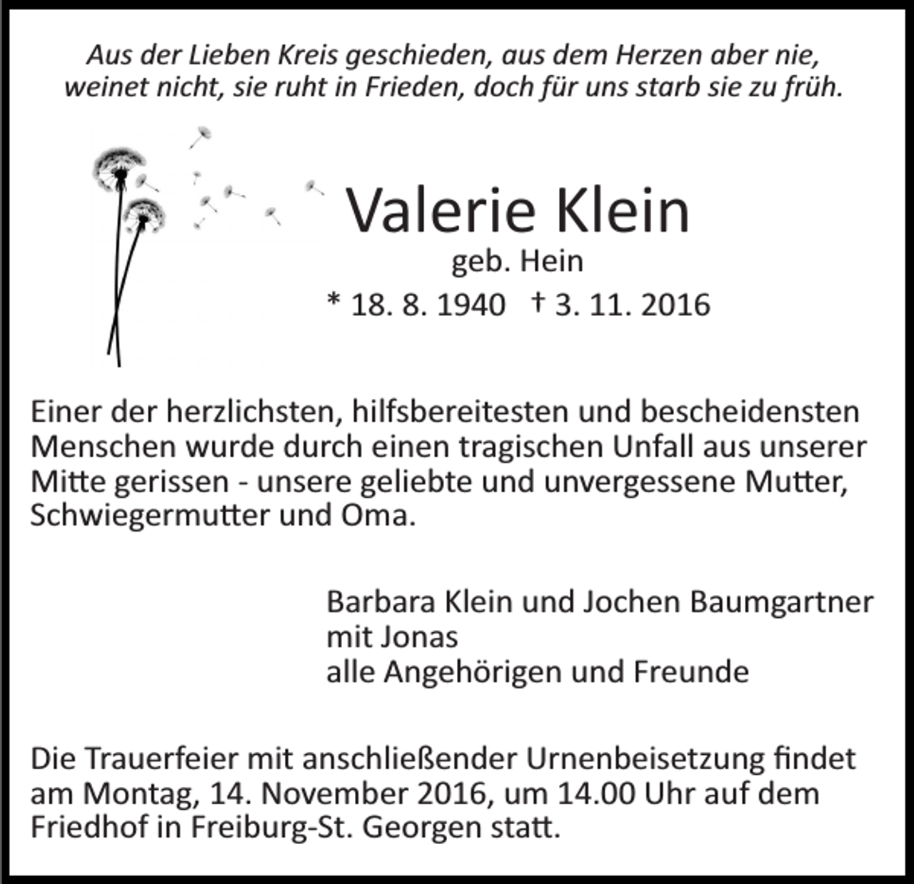 <p>Aus der Lieben Kreis geschieden, aus dem Herzen aber nie,<br />weinet nicht, sie ruht in Frieden, doch für uns starb sie zu früh.</p><p>Valerie Klein<br />geb. Hein<br />* 18. 8. 1940 † 3. 11. 2016<br />Einer der herzlichsten, hilfsbereitesten und bescheidensten<br />Menschen wurde durch einen tragischen Unfall aus unserer<br />Mi�e gerissen ­ unsere geliebte und unvergessene Mu�er,<br />Schwiegermu�er und Oma.<br />Barbara Klein und Jochen Baumgartner<br />mit Jonas<br />alle Angehörigen und Freunde<br />Die Trauerfeier mit anschließender Urnenbeisetzung ﬁndet<br />am Montag, 14. November 2016, um 14.00 Uhr auf dem<br />Friedhof in Freiburg­St. Georgen sta�.</p>