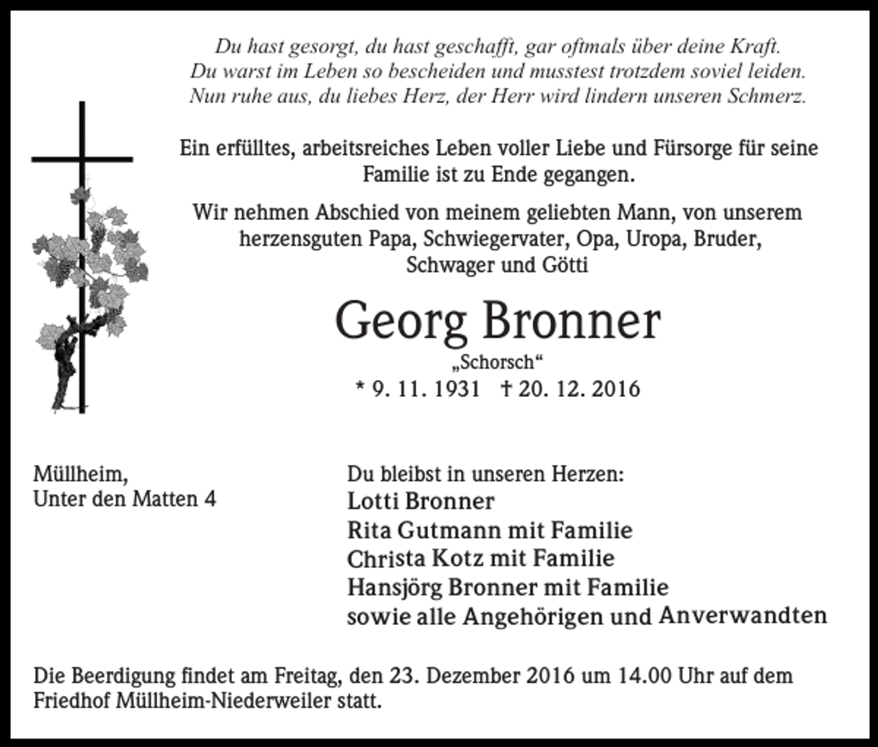 <p>Du hast gesorgt, du hast geschafft, gar oftmals über deine Kraft.<br />Du warst im Leben so bescheiden und musstest trotzdem soviel leiden.<br />Nun ruhe aus, du liebes Herz, der Herr wird lindern unseren Schmerz.<br />Ein erfülltes, arbeitsreiches Leben voller Liebe und Fürsorge für seine<br />Familie ist zu Ende gegangen.<br />Wir nehmen Abschied von meinem geliebten Mann, von unserem<br />herzensguten Papa, Schwiegervater, Opa, Uropa, Bruder,<br />Schwager und Götti</p><p>Georg Bronner<br />„Schorsch“</p><p>* 9. 11. 1931 † 20. 12. 2016</p><p>Müllheim,<br />Unter den Matten 4</p><p>Du bleibst in unseren Herzen:<br />Lotti Bronner<br />Rita Gutmann mit Familie<br />Christa Kotz mit Familie<br />Hansjörg Bronner mit Familie<br />sowie alle Angehörigen und Anverwandten</p><p>Die Beerdigung findet am Freitag, den 23. Dezember 2016 um 14.00 Uhr auf dem<br />Friedhof Müllheim-Niederweiler statt.</p>