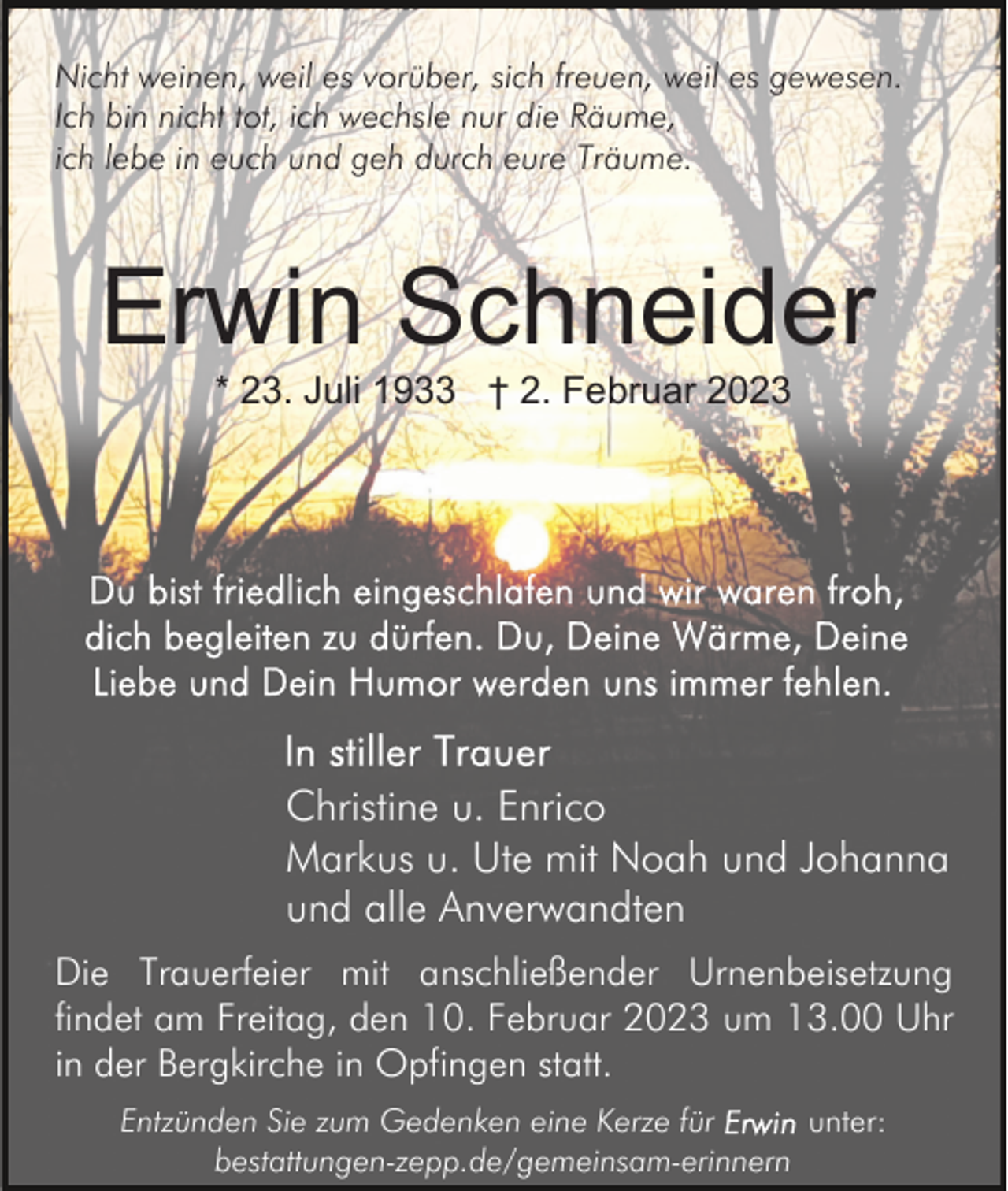 <p>Nicht weinen, weil es vorüber, sich freuen, weil es gewesen.<br />Ich bin nicht tot, ich wechsle nur die Räume,<br />ich lebe in euch und geh durch eure Träume.</p><p>Erwin Schneider<br />* 23. Juli 1933 † 2. Februar 2023</p><p>Christine u. Enrico<br />Markus u. Ute mit Noah und Johanna<br />und alle Anverwandten<br />Die Trauerfeier mit anschließender Urnenbeisetzung<br />findet am Freitag, den 10. Februar 2023 um 13.00 Uhr<br />in der Bergkirche in Opfingen statt.<br />Entzünden Sie zum Gedenken eine Kerze für<br />unter:<br />bestattungen-zepp.de/gemeinsam-erinnern</p>