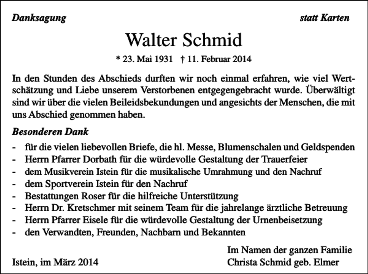 <p>Danksagung</p><p>statt Karten</p><p>Walter Schmid<br />* 23. Mai 1931 † 11. Februar 2014</p><p>In den Stunden des Abschieds durften wir noch einmal erfahren, wie viel Wertschätzung und Liebe unserem Verstorbenen entgegengebracht wurde. Überwältigt<br />sind wir über die vielen Beileidsbekundungen und angesichts der Menschen, die mit<br />uns Abschied genommen haben.<br />Besonderen Dank<br />-</p><p>für die vielen liebevollen Briefe, die hl. Messe, Blumenschalen und Geldspenden<br />Herrn Pfarrer Dorbath für die würdevolle Gestaltung der Trauerfeier<br />dem Musikverein Istein für die musikalische Umrahmung und den Nachruf</p><p>dem Sportverein Istein für den Nachruf<br />Bestattungen Roser für die hilfreiche Unterstützung<br />Herrn Dr. Kretschmer mit seinem Team für die jahrelange ärztliche Betreuung<br />Herrn Pfarrer Eisele für die würdevolle Gestaltung der Urnenbeisetzung<br />den Verwandten, Freunden, Nachbarn und Bekannten</p><p>Istein, im März 2014</p><p>Im Namen der ganzen Familie<br />Christa Schmid geb. Elmer</p>