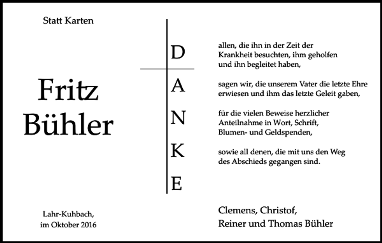 <p>Sta� Karten</p><p>Fri�<br />Bühler</p><p>D</p><p>allen, die ihn in der Zeit der<br />Krankheit besuchten, ihm geholfen<br />und ihn begleitet haben,</p><p>A</p><p>sagen wir, die unserem Vater die le�te Ehre<br />erwiesen und ihm das le�te Geleit gaben,</p><p>N</p><p>für die vielen Beweise herzlicher<br />Anteilnahme in Wort, Schrift,<br />Blumen­ und Geldspenden,</p><p>K</p><p>sowie all denen, die mit uns den Weg<br />des Abschieds gegangen sind.</p><p>E<br />Lahr­Kuhbach,<br />im Oktober 2016</p><p>Clemens, Christof,<br />Reiner und Thomas Bühler</p>