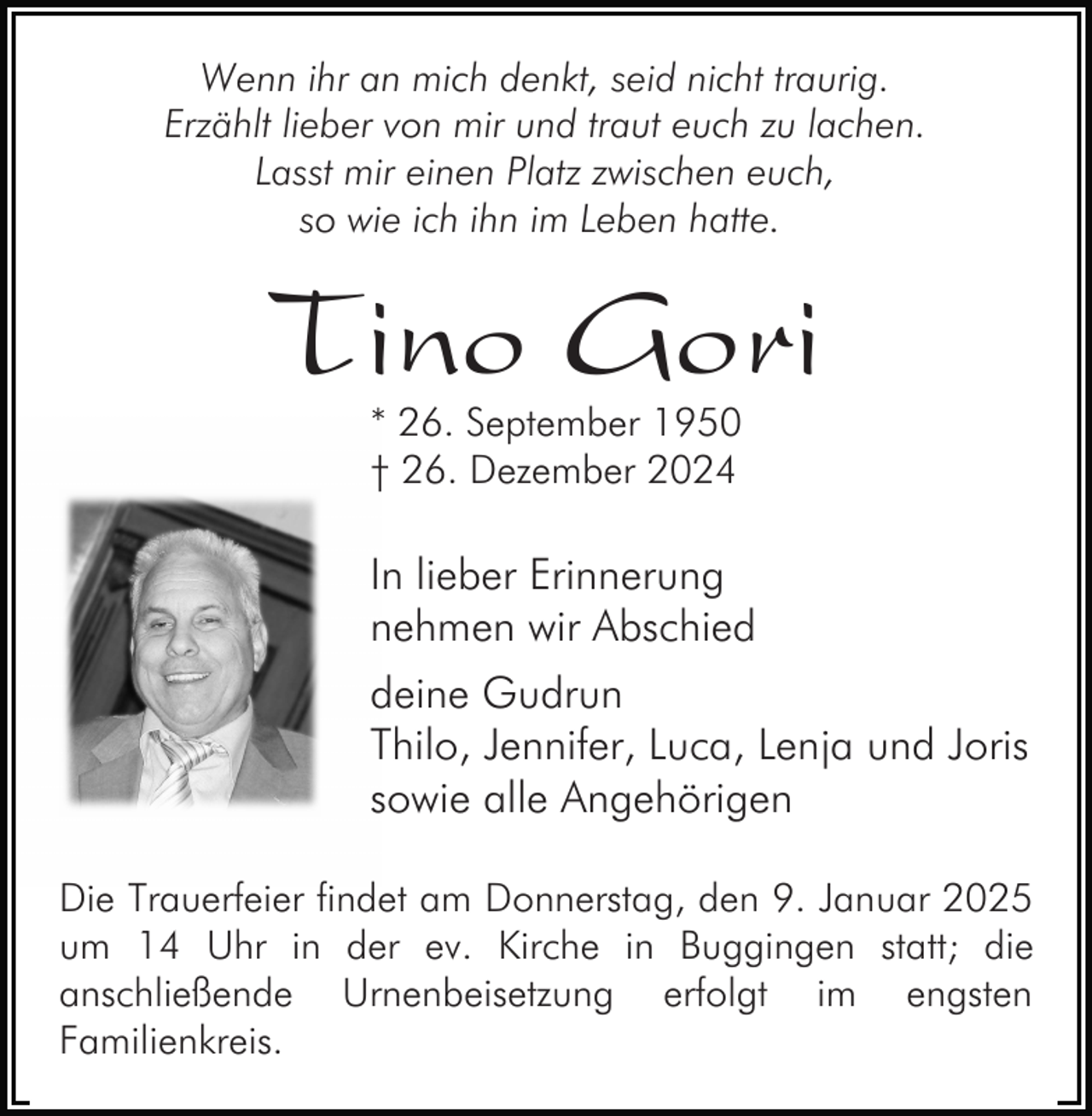 <p>Wenn ihr an mich denkt, seid nicht traurig.<br />Erzählt lieber von mir und traut euch zu lachen.<br />Lasst mir einen Platz zwischen euch,<br />so wie ich ihn im Leben hatte.</p><p>Tino Gori<br />* 26. September 1950<br />† 26. Dezember 2024</p><p>In lieber Erinnerung<br />nehmen wir Abschied<br />deine Gudrun<br />Thilo, Jennifer, Luca, Lenja und Joris<br />sowie alle Angehörigen<br />Die Trauerfeier findet am Donnerstag, den 9. Januar 2025<br />um 14 Uhr in der ev. Kirche in Buggingen statt; die<br />anschließende Urnenbeisetzung erfolgt im engsten<br />Familienkreis.</p>