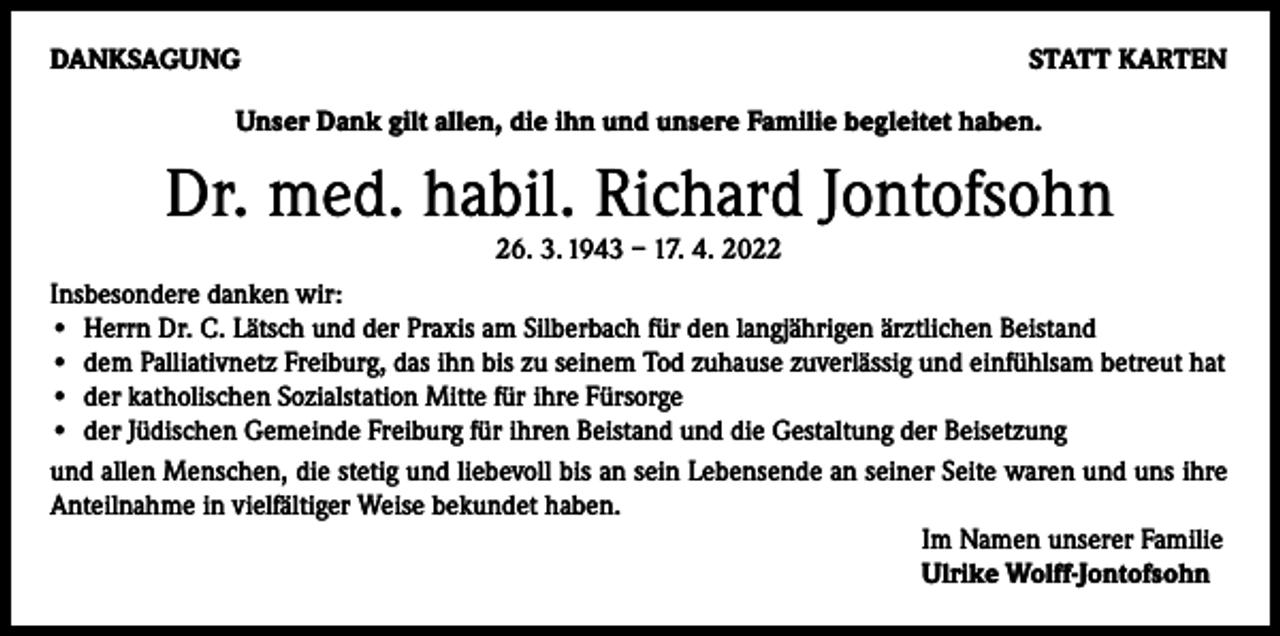 <p>DANKSAGUNG</p><p>STATT KARTEN</p><p>Unser Dank gilt allen, die ihn und unsere Familie begleitet haben.</p><p>Dr. med. habil. Richard Jontofsohn<br />26. 3. 1943 – 17. 4. 2022<br />Insbesondere danken wir:<br />• H<br />errn Dr. C. Lätsch und der Praxis am Silberbach für den langjährigen ärztlichen Beistand<br />• d em Palliativnetz Freiburg, das ihn bis zu seinem Tod zuhause zuverlässig und einfühlsam betreut hat<br />• d er katholischen Sozialstation Mitte für ihre Fürsorge<br />• d er Jüdischen Gemeinde Freiburg für ihren Beistand und die Gestaltung der Beisetzung<br />und allen Menschen, die stetig und liebevoll bis an sein Lebensende an seiner Seite waren und uns ihre<br />Anteilnahme in vielfältiger Weise bekundet haben.<br />Im Namen unserer Familie<br />Ulrike Wolff-Jontofsohn</p>