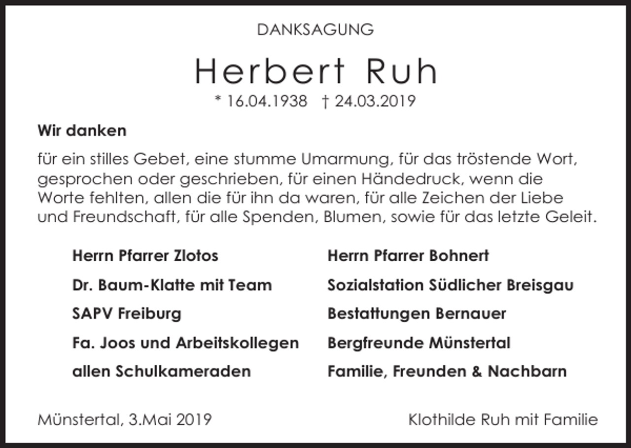 <p>DANKSAGUNG</p><p>Herbert Ruh<br />* 16.04.1938 † 24.03.2019<br />Wir danken<br />für ein stilles Gebet, eine stumme Umarmung, für das tröstende Wort,<br />gesprochen oder geschrieben, für einen Händedruck, wenn die<br />Worte fehlten, allen die für ihn da waren, für alle Zeichen der Liebe<br />und Freundschaft, für alle Spenden, Blumen, sowie für das letzte Geleit.<br />Herrn Pfarrer Zlotos</p><p>Herrn Pfarrer Bohnert</p><p>Dr. Baum-Klatte mit Team</p><p>Sozialstation Südlicher Breisgau</p><p>SAPV Freiburg</p><p>Bestattungen Bernauer</p><p>Fa. Joos und Arbeitskollegen</p><p>Bergfreunde Münstertal</p><p>allen Schulkameraden</p><p>Familie, Freunden &amp; Nachbarn</p><p>Münstertal, 3.Mai 2019</p><p>Klothilde Ruh mit Familie</p>