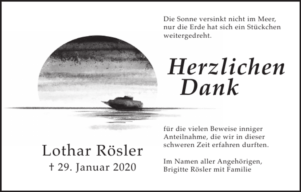 <p>Die Sonne versinkt nicht im Meer,<br />nur die Erde hat sich ein Stückchen<br />weitergedreht.</p><p>Herzlichen<br />Dank<br />Lothar Rösler<br />† 29. Januar 2020</p><p>für die vielen Beweise inniger<br />Anteilnahme, die wir in dieser<br />schweren Zeit erfahren durften.<br />Im Namen aller Angehörigen,<br />Brigitte Rösler mit Familie</p>