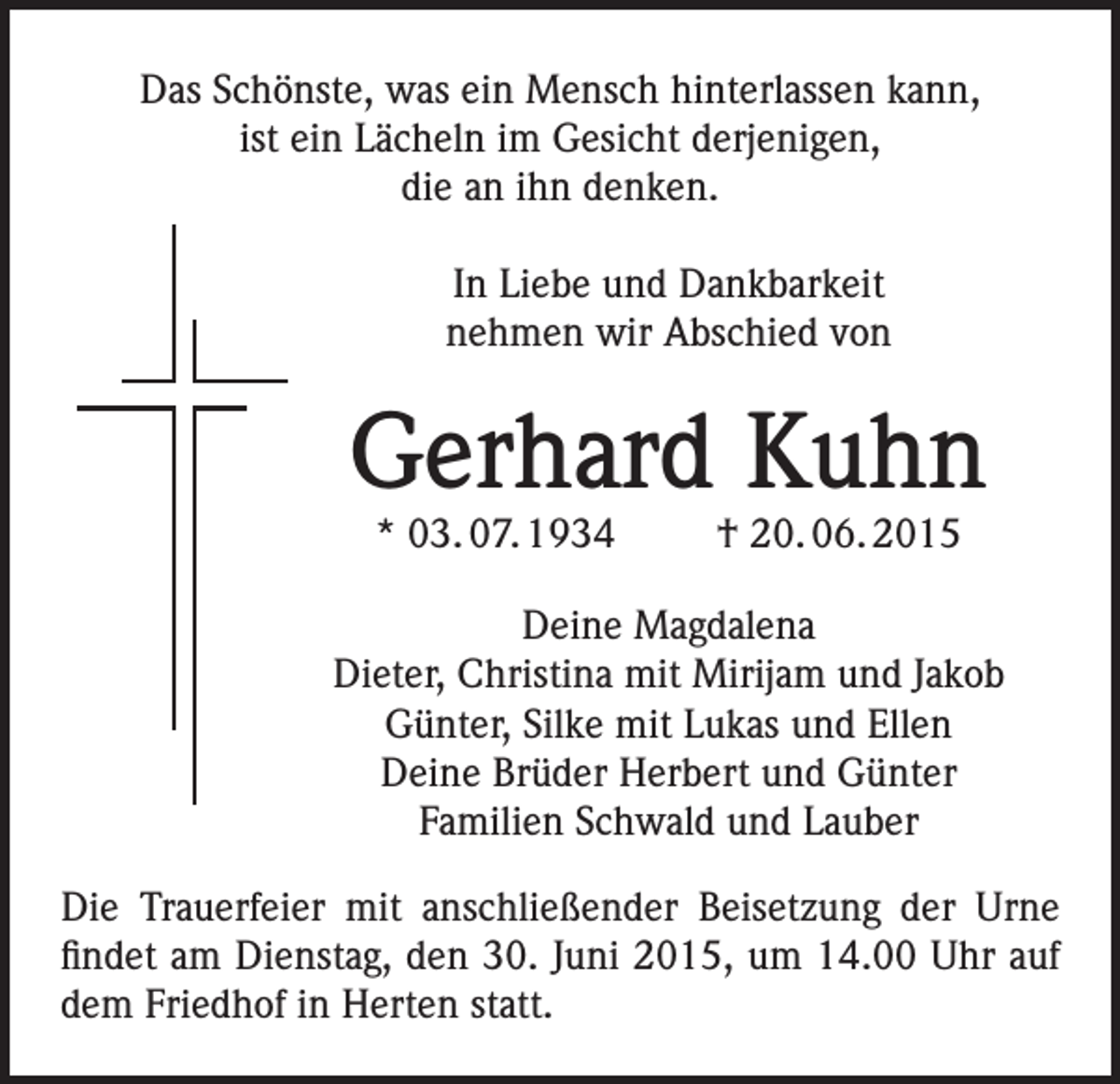 <p>Das Schönste, was ein Mensch hinterlassen kann,<br />ist ein Lächeln im Gesicht derjenigen,<br />die an ihn denken.<br />In Liebe und Dankbarkeit<br />nehmen wir Abschied von</p><p>Gerhard Kuhn<br />* 03. 07. 1934 † 20. 06. 2015</p><p>Deine Magdalena<br />Dieter, Christina mit Mirijam und Jakob<br />Günter, Silke mit Lukas und Ellen<br />Deine Brüder Herbert und Günter<br />Familien Schwald und Lauber<br />Die Trauerfeier mit anschließender Beisetzung der Urne<br />findet am Dienstag, den 30. Juni 2015, um 14.00 Uhr auf<br />dem Friedhof in Herten statt.</p>