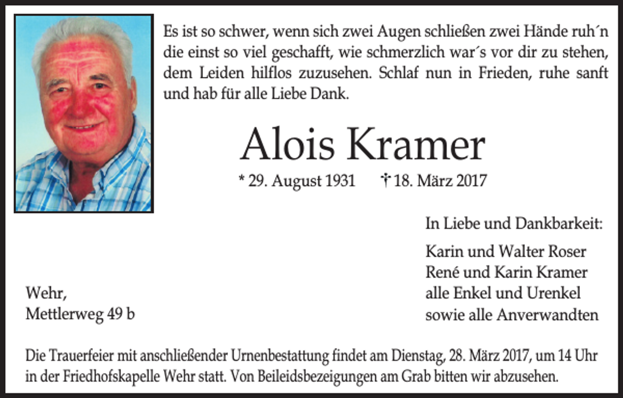 <p>Es ist so schwer, wenn sich zwei Augen schließen zwei Hände ruh´n<br />die einst so viel geschafft, wie schmerzlich war´s vor dir zu stehen,<br />dem Leiden hilflos zuzusehen. Schlaf nun in Frieden, ruhe sanft<br />und hab für alle Liebe Dank.</p><p>Alois Kramer</p><p>* 29. August 1938. März 2017<br />In Liebe und Dankbarkeit:</p><p>Wehr,<br />Mettlerweg 49 b</p><p>Karin und Walter Roser<br />René und Karin Kramer<br />alle Enkel und Urenkel<br />sowie alle Anverwandten</p><p>Die Trauerfeier mit anschließender Urnenbestattung findet am Dienstag, 28. März 2017, um 14 Uhr<br />in der Friedhofskapelle Wehr statt. Von Beileidsbezeigungen am Grab bitten wir abzusehen.</p>
