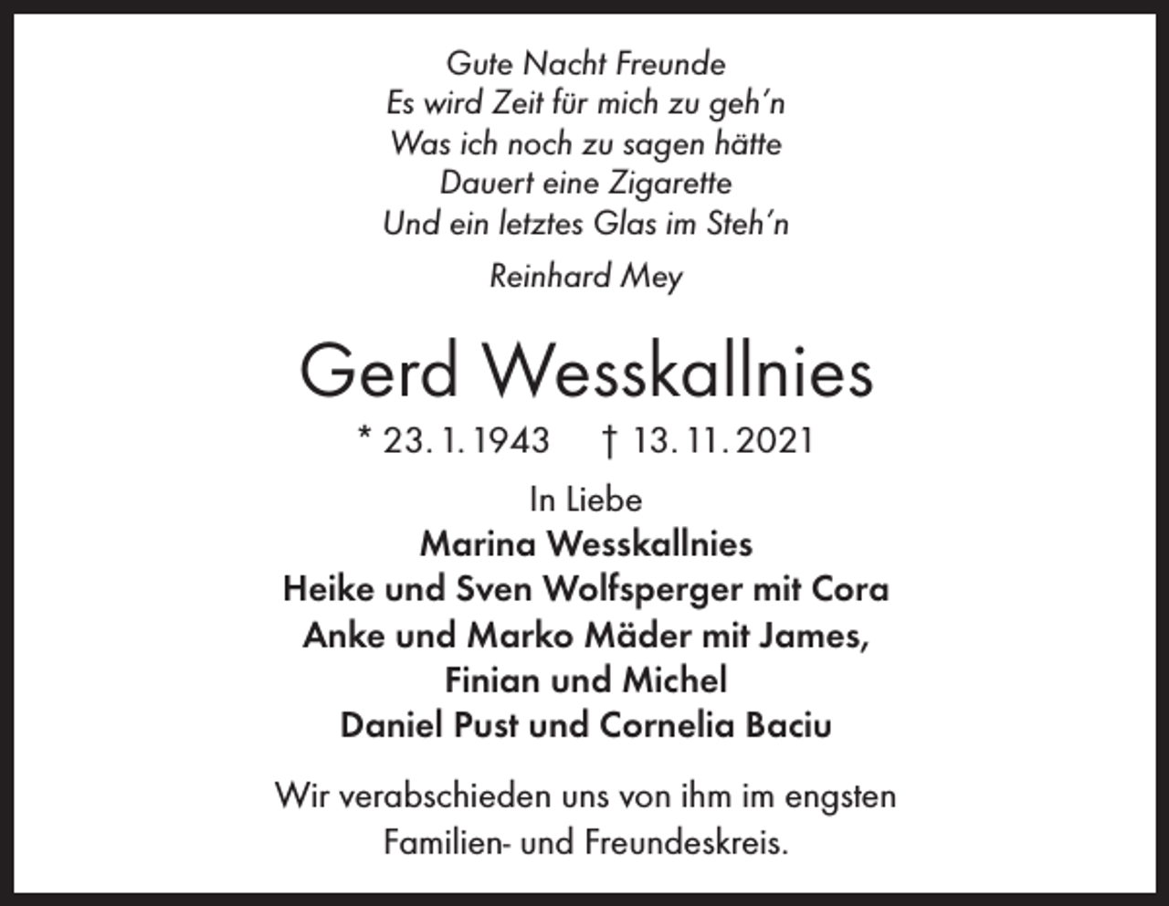 <p>Gute Nacht Freunde<br />Es wird Zeit für mich zu geh’n<br />Was ich noch zu sagen hätte<br />Dauert eine Zigarette<br />Und ein letztes Glas im Steh’n<br />Reinhard Mey</p><p>Gerd Wesskallnies<br />* 23. 1. 1943</p><p>† 13. 11. 2021</p><p>In Liebe<br />Marina Wesskallnies<br />Heike und Sven Wolfsperger mit Cora<br />Anke und Marko Mäder mit James,<br />Finian und Michel<br />Daniel Pust und Cornelia Baciu<br />Wir verabschieden uns von ihm im engsten<br />Familien- und Freundeskreis.</p>