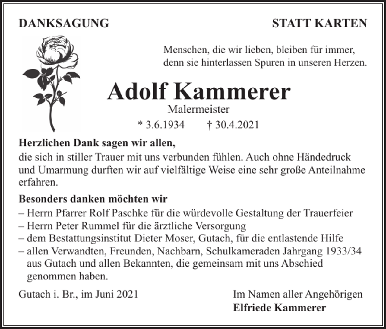 <p>DANKSAGUNG</p><p>STATT KARTEN</p><p>Menschen, die wir lieben, bleiben für immer,<br />denn sie hinterlassen Spuren in unseren Herzen.</p><p>Adolf Kammerer<br />Malermeister<br />* 3.6.1934<br />† 30.4.2021</p><p>Herzlichen Dank sagen wir allen,<br />die sich in stiller Trauer mit uns verbunden fühlen. Auch ohne Händedruck<br />und Umarmung durften wir auf vielfältige Weise eine sehr große Anteilnahme<br />erfahren.<br />Besonders danken möchten wir<br />– Herrn Pfarrer Rolf Paschke für die würdevolle Gestaltung der Trauerfeier<br />– Herrn Peter Rummel für die ärztliche Versorgung<br />– dem Bestattungsinstitut Dieter Moser, Gutach, für die entlastende Hilfe<br />– allen Verwandten, Freunden, Nachbarn, Schulkameraden Jahrgang 1933/34<br />aus Gutach und allen Bekannten, die gemeinsam mit uns Abschied<br />genommen haben.<br />Gutach i. Br., im Juni 2021</p><p>Im Namen aller Angehörigen<br />Elfriede Kammerer</p>
