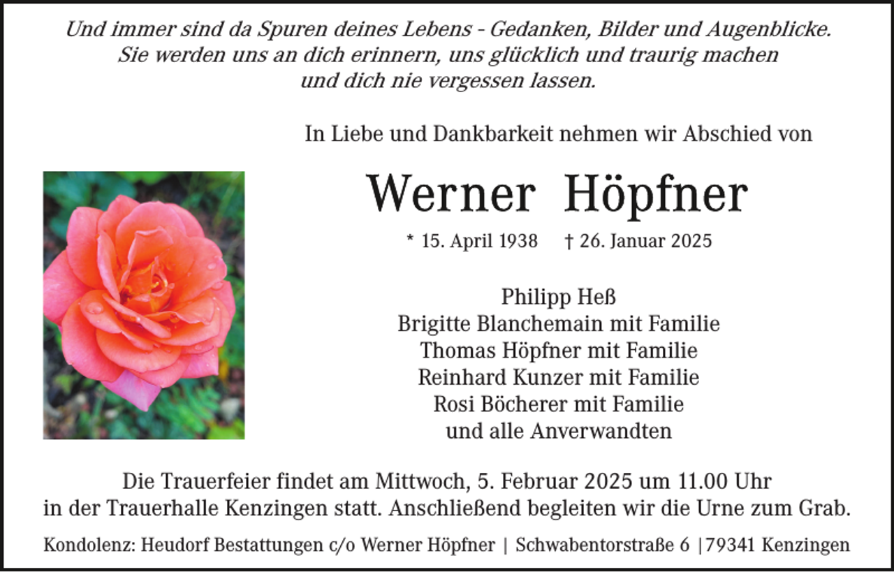 <p>Und immer sind da Spuren deines Lebens - Gedanken, Bilder und Augenblicke.<br />Sie werden uns an dich erinnern, uns glücklich und traurig machen<br />und dich nie vergessen lassen.<br />In Liebe und Dankbarkeit nehmen wir Abschied von</p><p>* 15. April 1938</p><p>† 26. Januar 2025</p><p>Philipp Heß<br />Brigitte Blanchemain mit Familie<br />Thomas Höpfner mit Familie<br />Reinhard Kunzer mit Familie<br />Rosi Böcherer mit Familie<br />und alle Anverwandten<br />Die Trauerfeier findet am Mittwoch, 5. Februar 2025 um 11.00 Uhr<br />in der Trauerhalle Kenzingen statt. Anschließend begleiten wir die Urne zum Grab.<br />Kondolenz: Heudorf Bestattungen c/o Werner Höpfner | Schwabentorstraße 6 |79341 Kenzingen</p>