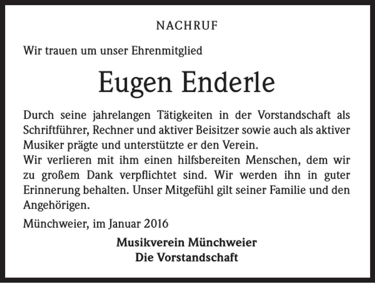 <p>NACHRUF<br />Wir trauen um unser Ehrenmitglied</p><p>Eugen Enderle<br />Durch seine jahrelangen Tätigkeiten in der Vorstandschaft als<br />Schriftführer, Rechner und aktiver Beisitzer sowie auch als aktiver<br />Musiker prägte und unterstützte er den Verein.<br />Wir verlieren mit ihm einen hilfsbereiten Menschen, dem wir<br />zu großem Dank verpflichtet sind. Wir werden ihn in guter<br />Erinnerung behalten. Unser Mitgefühl gilt seiner Familie und den<br />Angehörigen.<br />Münchweier, im Januar 2016<br />Musikverein Münchweier<br />Die Vorstandschaft</p>
