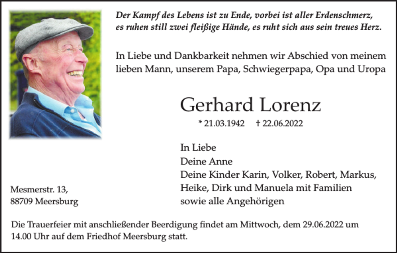 <p>Der Kampf des Lebens ist zu Ende, vorbei ist aller Erdenschmerz,<br />es ruhen still zwei fleißige Hände, es ruht sich aus sein treues Herz.</p><p>In Liebe und Dankbarkeit nehmen wir Abschied von meinem<br />lieben Mann, unserem Papa, Schwiegerpapa, Opa und Uropa</p><p>Gerhard Lorenz<br />* 21.03.1942</p><p>Mesmerstr. 13,<br />88709 Meersburg</p><p>† 22.06.2022</p><p>In Liebe<br />Deine Anne<br />Deine Kinder Karin, Volker, Robert, Markus,<br />Heike, Dirk und Manuela mit Familien<br />sowie alle Angehörigen</p><p>Die Trauerfeier mit anschließender Beerdigung findet am Mittwoch, dem 29.06.2022 um<br />14.00 Uhr auf dem Friedhof Meersburg statt.</p>