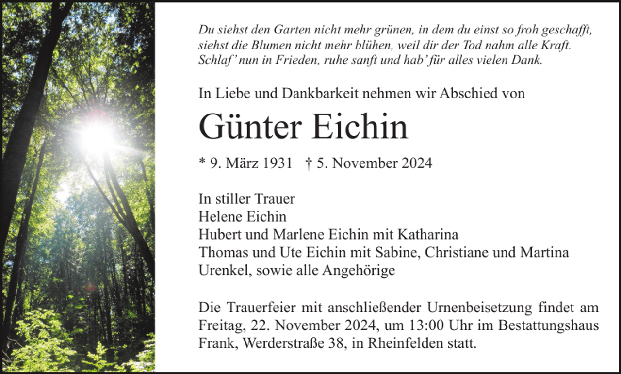 <p>Du siehst den Garten nicht mehr grünen, in dem du einst so froh geschafft,<br />siehst die Blumen nicht mehr blühen, weil dir der Tod nahm alle Kraft.<br />Schlaf’ nun in Frieden, ruhe sanft und hab’ für alles vielen Dank.</p><p>In Liebe und Dankbarkeit nehmen wir Abschied von</p><p>Günter Eichin<br />* 9. März 1931 † 5. November 2024<br />In stiller Trauer<br />Helene Eichin<br />Hubert und Marlene Eichin mit Katharina<br />Thomas und Ute Eichin mit Sabine, Christiane und Martina<br />Urenkel, sowie alle Angehörige<br />Die Trauerfeier mit anschließender Urnenbeisetzung findet am<br />Freitag, 22. November 2024, um 13:00 Uhr im Bestattungshaus<br />Frank, Werderstraße 38, in Rheinfelden statt.</p>