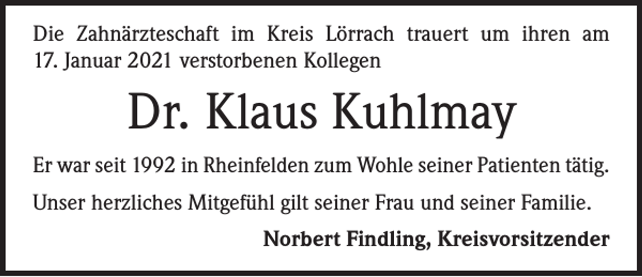 <p>Die Zahnärzteschaft im Kreis Lörrach trauert um ihren am<br />17. Januar 2021 verstorbenen Kollegen</p><p>Dr. Klaus Kuhlmay<br />Er war seit 1992 in Rheinfelden zum Wohle seiner Patienten tätig.<br />Unser herzliches Mitgefühl gilt seiner Frau und seiner Familie.</p><p>Norbert Findling, Kreisvorsitzender</p>