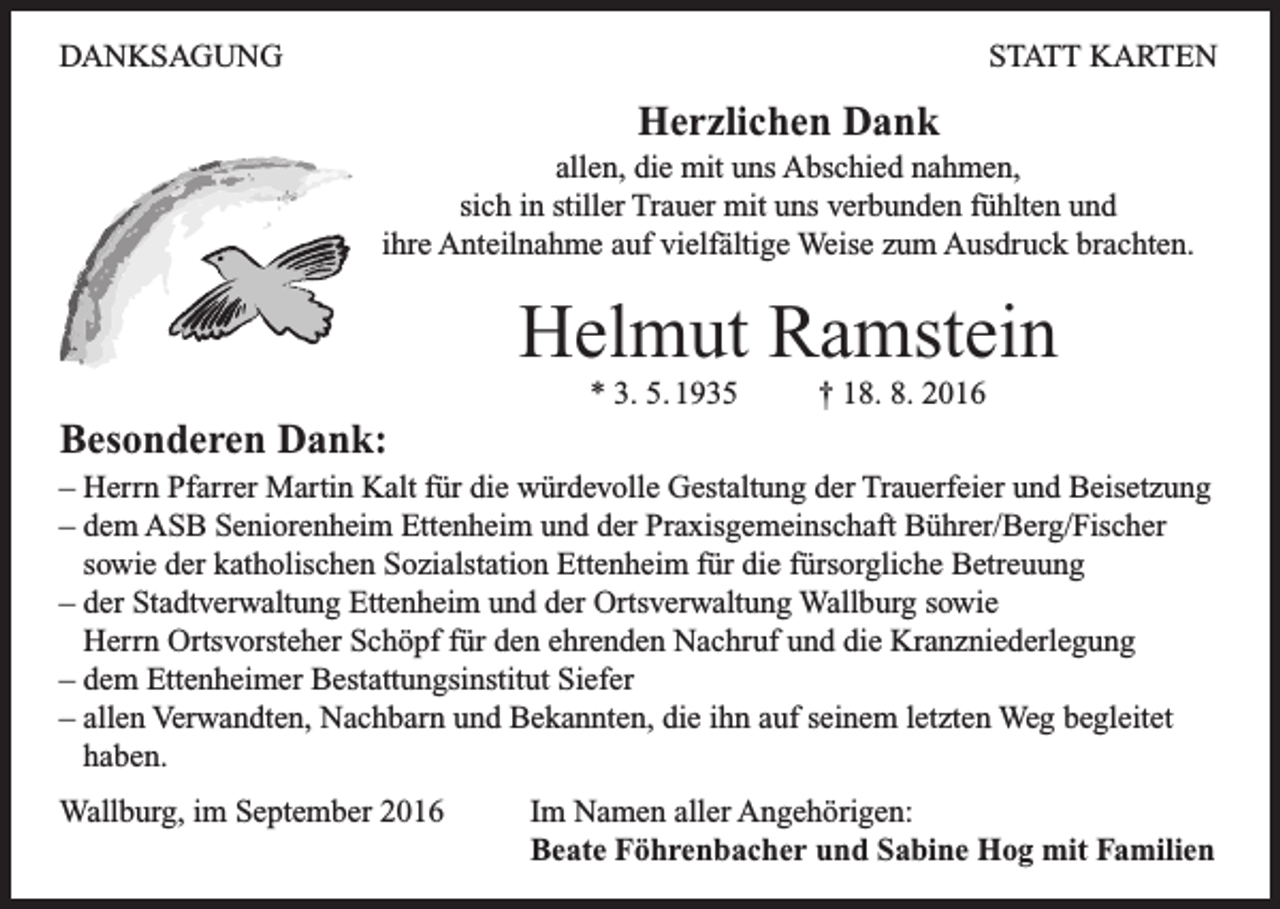 <p>DANKSAGUNG</p><p>STATT KARTEN</p><p>Herzlichen Dank<br />allen, die mit uns Abschied nahmen,<br />sich in stiller Trauer mit uns verbunden fühlten und<br />ihre Anteilnahme auf vielfältige Weise zum Ausdruck brachten.</p><p>Helmut Ramstein<br />* 3. 5. 1935</p><p>† 18. 8. 2016</p><p>Besonderen Dank:<br />– Herrn Pfarrer Martin Kalt für die würdevolle Gestaltung der Trauerfeier und Beisetzung<br />– dem ASB Seniorenheim Ettenheim und der Praxisgemeinschaft Bührer/Berg/Fischer<br />sowie der katholischen Sozialstation Ettenheim für die fürsorgliche Betreuung<br />– der Stadtverwaltung Ettenheim und der Ortsverwaltung Wallburg sowie<br />Herrn Ortsvorsteher Schöpf für den ehrenden Nachruf und die Kranzniederlegung<br />– dem Ettenheimer Bestattungsinstitut Siefer<br />– allen Verwandten, Nachbarn und Bekannten, die ihn auf seinem letzten Weg begleitet<br />haben.<br />Wallburg, im September 2016</p><p>Im Namen aller Angehörigen:<br />Beate Föhrenbacher und Sabine Hog mit Familien</p>
