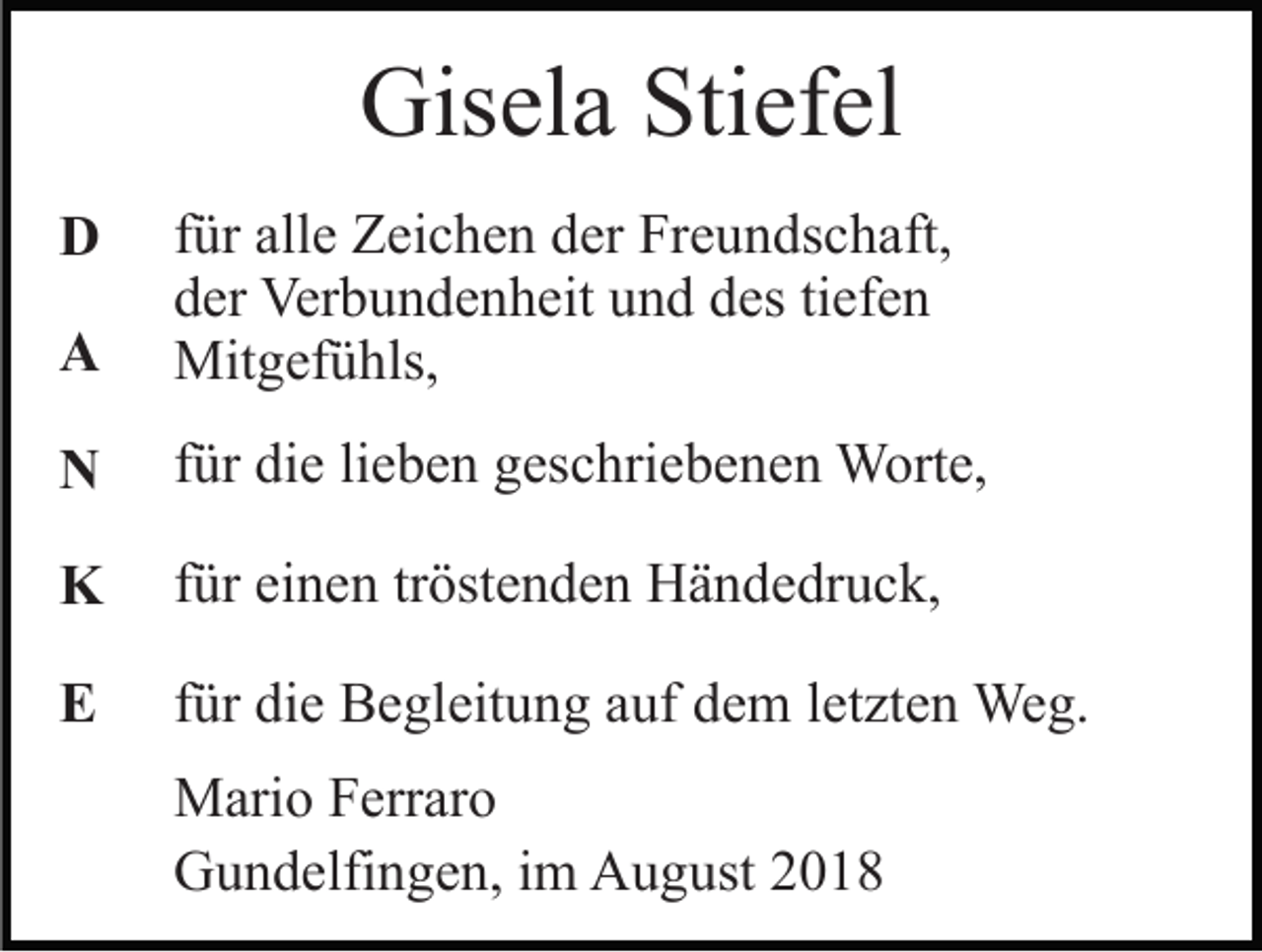<p>Gisela Stiefel<br />A</p><p>für alle Zeichen der Freundschaft,<br />der Verbundenheit und des tiefen<br />Mitgefühls,</p><p>N</p><p>für die lieben geschriebenen Worte,</p><p>K</p><p>für einen tröstenden Händedruck,</p><p>E</p><p>für die Begleitung auf dem letzten Weg.</p><p>D</p><p>Mario Ferraro<br />Gundelfingen, im August 2018</p>