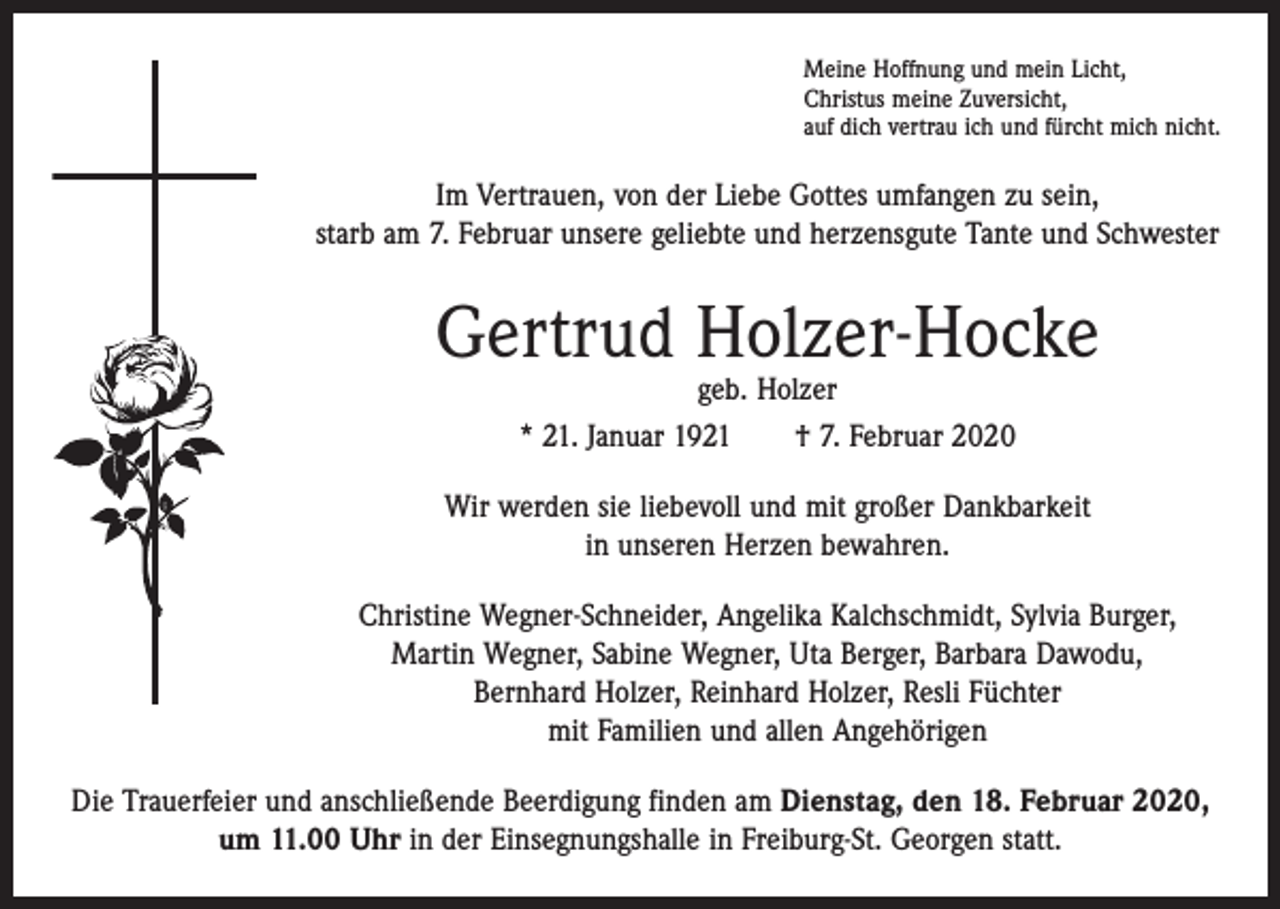 <p>Meine Hoffnung und mein Licht,<br />Christus meine Zuversicht,<br />auf dich vertrau ich und fürcht mich nicht.</p><p>Im Vertrauen, von der Liebe Gottes umfangen zu sein,<br />starb am 7. Februar unsere geliebte und herzensgute Tante und Schwester</p><p>Gertrud Holzer-Hocke<br />geb. Holzer<br />* 21. Januar 1921 † 7. Februar 2020</p><p>Wir werden sie liebevoll und mit großer Dankbarkeit<br />in unseren Herzen bewahren.<br />Christine Wegner-Schneider, Angelika Kalchschmidt, Sylvia Burger,<br />Martin Wegner, Sabine Wegner, Uta Berger, Barbara Dawodu,<br />Bernhard Holzer, Reinhard Holzer, Resli Füchter<br />mit Familien und allen Angehörigen<br />Die Trauerfeier und anschließende Beerdigung finden am Dienstag, den 18. Februar 2020,<br />um 11.00 Uhr in der Einsegnungshalle in Freiburg-St. Georgen statt.</p>