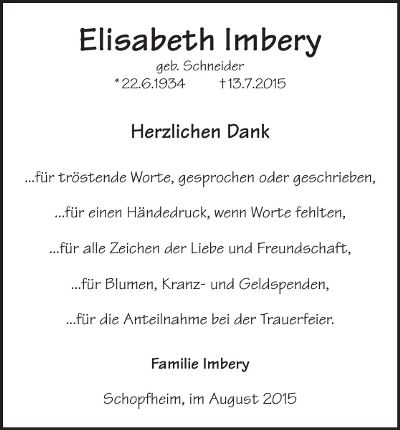 <p>Elisabeth Imbery<br />geb. Schneider<br />* 22.6.1934<br />† 13.7.2015</p><p>Herzlichen Dank<br />...für tröstende Worte, gesprochen oder geschrieben,<br />...für einen Händedruck, wenn Worte fehlten,<br />...für alle Zeichen der Liebe und Freundschaft,<br />...für Blumen, Kranz- und Geldspenden,<br />...für die Anteilnahme bei der Trauerfeier.<br />Familie Imbery<br />Schopfheim, im August 2015</p>