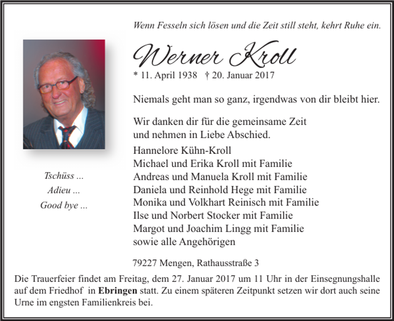 <p>Wenn Fesseln sich lösen und die Zeit still steht, kehrt Ruhe ein.</p><p>Werner Kroll<br />* 11. April 1938 † 20. Januar 2017</p><p>Niemals geht man so ganz, irgendwas von dir bleibt hier.</p><p>Tschüss ...<br />Adieu ...<br />Good bye ...</p><p>Wir danken dir für die gemeinsame Zeit<br />und nehmen in Liebe Abschied.<br />Hannelore Kühn-Kroll<br />Michael und Erika Kroll mit Familie<br />Andreas und Manuela Kroll mit Familie<br />Daniela und Reinhold Hege mit Familie<br />Monika und Volkhart Reinisch mit Familie<br />Ilse und Norbert Stocker mit Familie<br />Margot und Joachim Lingg mit Familie<br />sowie alle Angehörigen<br />79227 Mengen, Rathausstraße 3</p><p>Die Trauerfeier findet am Freitag, dem 27. Januar 2017 um 11 Uhr in der Einsegnungshalle<br />auf dem Friedhof in Ebringen statt. Zu einem späteren Zeitpunkt setzen wir dort auch seine<br />Urne im engsten Familienkreis bei.</p>
