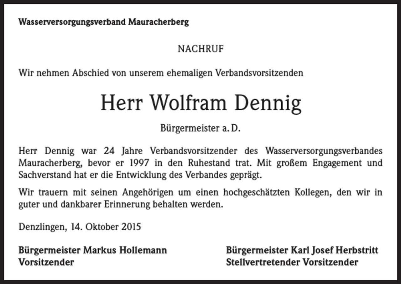 <p>Wasserversorgungsverband Mauracherberg</p><p>NACHRUF<br />Wir nehmen Abschied von unserem ehemaligen Verbandsvorsitzenden</p><p>Herr Wolfram Dennig<br />Bürgermeister a. D.<br />Herr Dennig war 24 Jahre Verbandsvorsitzender des Wasserversorgungs­verbandes<br />­Mauracherberg, bevor er 1997 in den Ruhestand trat. Mit großem Engagement und<br />­Sachverstand hat er die Entwicklung des Verbandes geprägt.<br />Wir trauern mit seinen Angehörigen um einen hochgeschätzten Kollegen, den wir in<br />guter und dankbarer Erinnerung behalten werden.<br />Denzlingen, 14. Oktober 2015<br />Bürgermeister Markus Hollemann<br />Vorsitzender</p><p>Bürgermeister Karl Josef Herbstritt<br />Stellvertretender Vorsitzender</p>