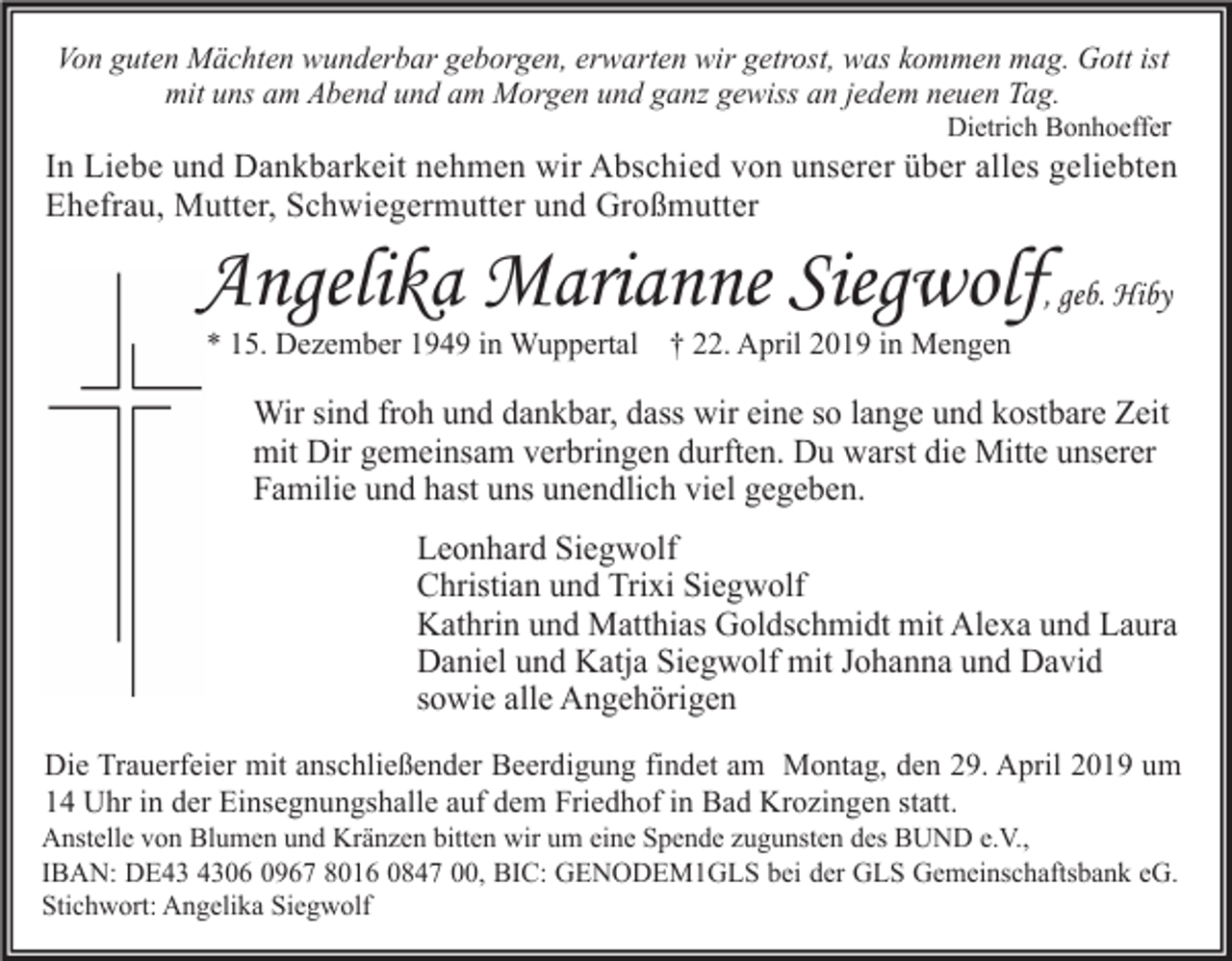 <p>Von guten Mächten wunderbar geborgen, erwarten wir getrost, was kommen mag. Gott ist<br />mit uns am Abend und am Morgen und ganz gewiss an jedem neuen Tag.<br />Dietrich Bonhoeffer</p><p>In Liebe und Dankbarkeit nehmen wir Abschied von unserer über alles geliebten<br />Ehefrau, Mutter, Schwiegermutter und Großmutter</p><p>Angelika Marianne Siegwolf, geb. Hiby<br />* 15. Dezember 1949 in Wuppertal</p><p>† 22. April 2019 in Mengen</p><p>Wir sind froh und dankbar, dass wir eine so lange und kostbare Zeit<br />mit Dir gemeinsam verbringen durften. Du warst die Mitte unserer<br />Familie und hast uns unendlich viel gegeben.<br />Leonhard Siegwolf<br />Christian und Trixi Siegwolf<br />Kathrin und Matthias Goldschmidt mit Alexa und Laura<br />Daniel und Katja Siegwolf mit Johanna und David<br />sowie alle Angehörigen<br />Die Trauerfeier mit anschließender Beerdigung findet am Montag, den 29. April 2019 um<br />14 Uhr in der Einsegnungshalle auf dem Friedhof in Bad Krozingen statt.<br />Anstelle von Blumen und Kränzen bitten wir um eine Spende zugunsten des BUND e.V.,<br />IBAN: DE06 0967 8016 0847 00, BIC: GENODEM1GLS bei der GLS Gemeinschaftsbank eG.<br />Stichwort: Angelika Siegwolf</p>