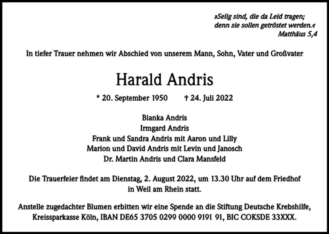 <p>»Selig sind, die da Leid tragen;<br />denn sie sollen getröstet werden.«</p><p>Matthäus 5,4</p><p>In tiefer Trauer nehmen wir Abschied von unserem Mann, Sohn, Vater und Großvater</p><p>Harald Andris<br />* 20. September 1950 † 24. Juli 2022<br />Bianka Andris<br />Irmgard Andris<br />Frank und Sandra Andris mit Aaron und Lilly<br />Marion und David Andris mit Levin und Janosch<br />Dr. Martin Andris und Clara Mansfeld<br />Die Trauerfeier findet am Dienstag, 2. August 2022, um 13.30 Uhr auf dem Friedhof<br />in Weil am Rhein statt.<br />Anstelle zugedachter Blumen erbitten wir eine Spende an die Stiftung Deutsche Krebshilfe,<br />Kreissparkasse Köln, IBAN DE65 3705 0299 0000 91, BIC COKSDE 33XXX.</p>