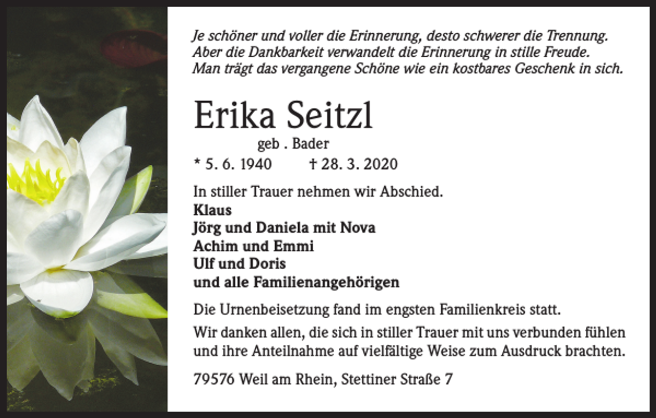 <p>Je schöner und voller die Erinnerung, desto schwerer die Trennung.<br />Aber die Dankbarkeit verwandelt die Erinnerung in stille Freude.<br />Man trägt das vergangene Schöne wie ein kostbares Geschenk in sich.</p><p>Erika Seitzl</p><p>geb . Bader<br />* 5. 6. 1940<br />† 28. 3. 2020<br />In stiller Trauer nehmen wir Abschied.<br />Klaus<br />Jörg und Daniela mit Nova<br />Achim und Emmi<br />Ulf und Doris<br />und alle Familienangehörigen<br />Die Urnenbeisetzung fand im engsten Familienkreis statt.<br />Wir danken allen, die sich in stiller Trauer mit uns verbunden fühlen<br />und ihre Anteilnahme auf vielfältige Weise zum Ausdruck brachten.<br />79576 Weil am Rhein, Stettiner Straße 7</p>