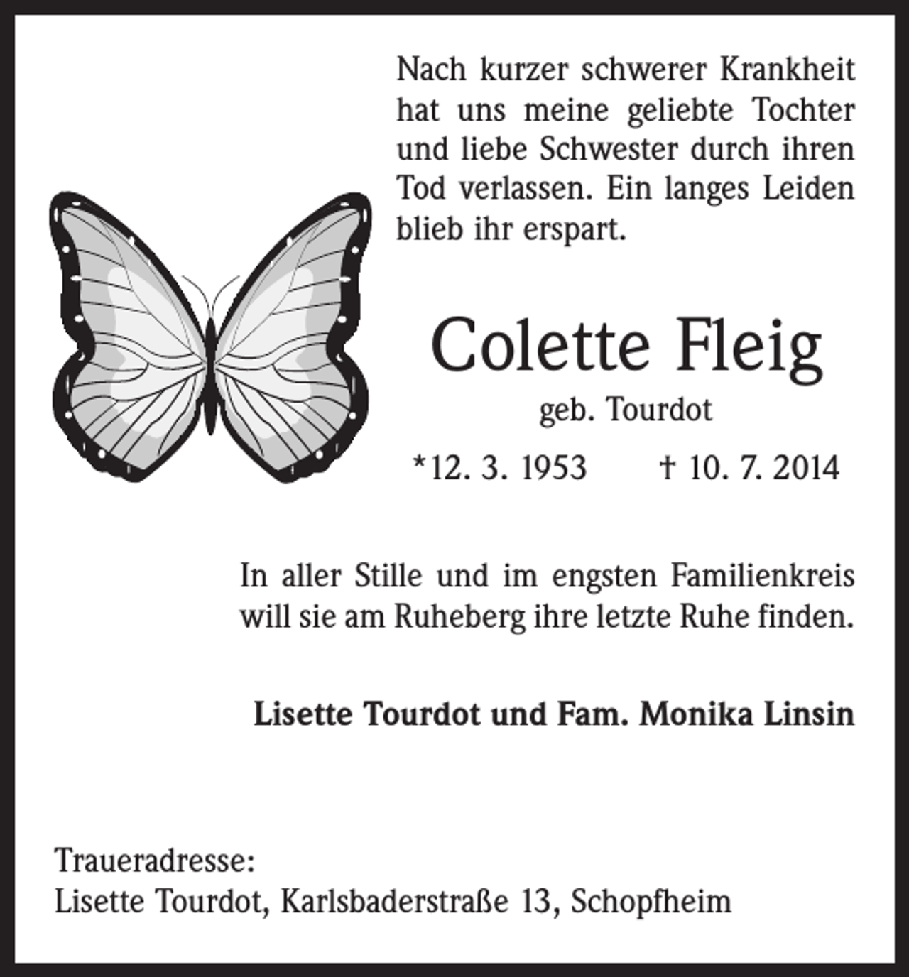 <p>Nach kurzer schwerer Krankheit<br />hat uns meine geliebte Tochter<br />und liebe Schwester durch ihren<br />Tod verlassen. Ein langes Leiden<br />blieb ihr erspart.</p><p>Colette Fleig<br />geb. Tourdot</p><p>*12. 3. 1953 † 10. 7. 2014<br />In aller Stille und im engsten Familienkreis<br />will sie am Ruheberg ihre letzte Ruhe finden.<br />Lisette Tourdot und Fam. Monika Linsin</p><p>Traueradresse:<br />Lisette Tourdot, Karlsbaderstraße 13, Schopfheim</p>