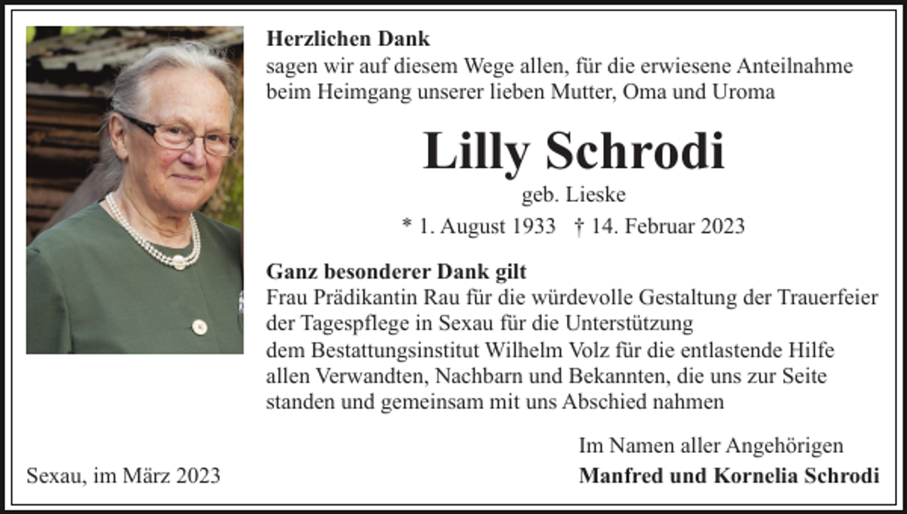 <p>Herzlichen Dank<br />sagen wir auf diesem Wege allen, für die erwiesene Anteilnahme<br />beim Heimgang unserer lieben Mutter, Oma und Uroma</p><p>Lilly Schrodi<br />geb. Lieske<br />* 1. August 1933 † 14. Februar 2023<br />Ganz besonderer Dank gilt<br />Frau Prädikantin Rau für die würdevolle Gestaltung der Trauerfeier<br />der Tagespflege in Sexau für die Unterstützung<br />dem Bestattungsinstitut Wilhelm Volz für die entlastende Hilfe<br />allen Verwandten, Nachbarn und Bekannten, die uns zur Seite<br />standen und gemeinsam mit uns Abschied nahmen<br />Sexau, im März 2023</p><p>Im Namen aller Angehörigen<br />Manfred und Kornelia Schrodi</p>
