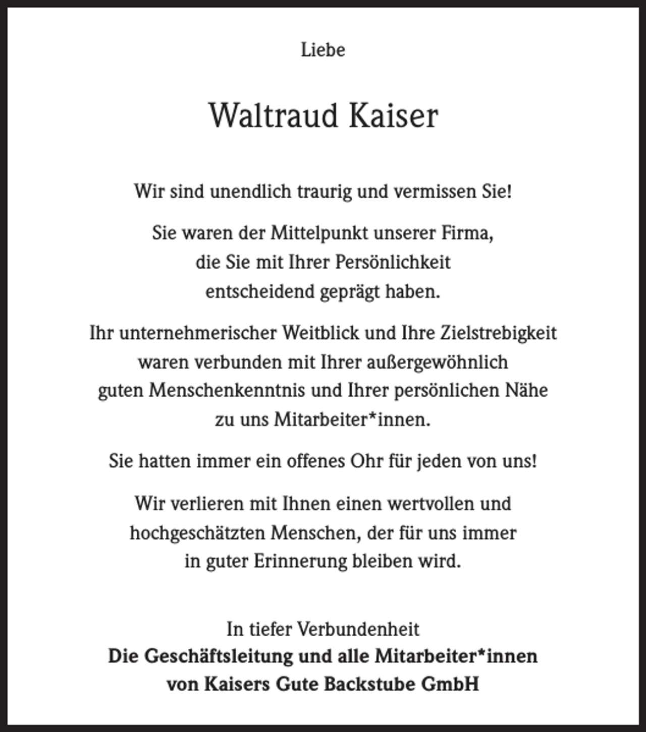 <p>Liebe</p><p>Waltraud Kaiser<br />Wir sind unendlich traurig und vermissen Sie!<br />Sie waren der Mittelpunkt unserer Firma,<br />die Sie mit Ihrer Persönlichkeit<br />entscheidend geprägt haben.<br />Ihr unternehmerischer Weitblick und Ihre Zielstrebigkeit<br />waren verbunden mit Ihrer außergewöhnlich<br />guten Menschenkenntnis und Ihrer persönlichen Nähe<br />zu uns Mitarbeiter*innen.<br />Sie hatten immer ein offenes Ohr für jeden von uns!<br />Wir verlieren mit Ihnen einen wertvollen und<br />hochgeschätzten Menschen, der für uns immer<br />in guter Erinnerung bleiben wird.<br />In tiefer Verbundenheit<br />Die Geschäftsleitung und alle Mitarbeiter*innen<br />von Kaisers Gute Backstube GmbH</p>