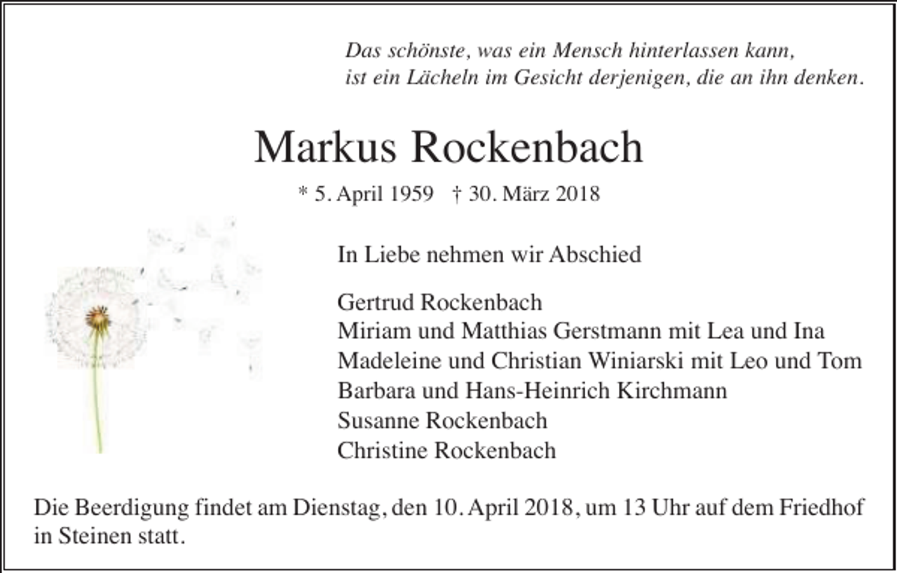 <p>DDas<br />as s schönste,<br />c h ö nst e, wwas<br />as eiein<br />n Mensch<br />M e ns c h hihinterlassen<br />nt erl ass e n kkann,<br />a n n,<br />ist ein<br />ist<br />ei n Lächeln<br />L ä c h el n iimm Gesicht<br />G esi c ht derjenigen,<br />d erj e ni g e n, die<br />di e an<br />a n iihn<br />h n denken.<br />d e n k e n.</p><p>MMarkus<br />ar k us RRockenbach<br />oc ke n bac h<br />5. April<br />** 5.<br />A pril 1195 5 9 ††330.<br />0. März<br />M är z 22</p><p>In<br />I n Liebe<br />Li e b e nehmen<br />n e h m e n wir<br />wir Abschied<br />A bs c hi e d<br />G ertr u d RRockenbach<br />oc ke n bac h<br />Gertrud<br />Miriam<br />mitLLea<br />Miri a m u und<br />n d MMatthias<br />att hi as GGerstmann<br />erst m a n n mit<br />e a u und<br />n d I nIna<br />a<br />Madeleine<br />M a d el ei n e u und<br />n d CChristian<br />hristi a n WWiniarski<br />i ni ars ki mit<br />mit Leo<br />L e o und<br />u n d TTom<br />o m<br />BBarbara<br />ar b ar a uund<br />n d Hans-Heinrich<br />H a ns- H ei nri c h Kirchmann<br />Kir c h m a n n<br />SSusanne<br />us a n n e Rockenbach<br />R oc ke n bac h<br />CChristine<br />hristi n e RRockenbach<br />oc ke n bac h<br />Die<br />Dienstag,<br />Friedhof<br />Di e BBeerdigung<br />e er di g u n g fifindet<br />n d et aam<br />m Di<br />e nst a g, dden<br />e n 110.<br />0. AApril<br />pril 22018,<br />0 1 8, uum<br />m 11 UUhr<br />hr aauf<br />uf ddem<br />e m Fri<br />e d h of<br />in<br />i n Steinen<br />St ei n e n statt.<br />st att.</p>
