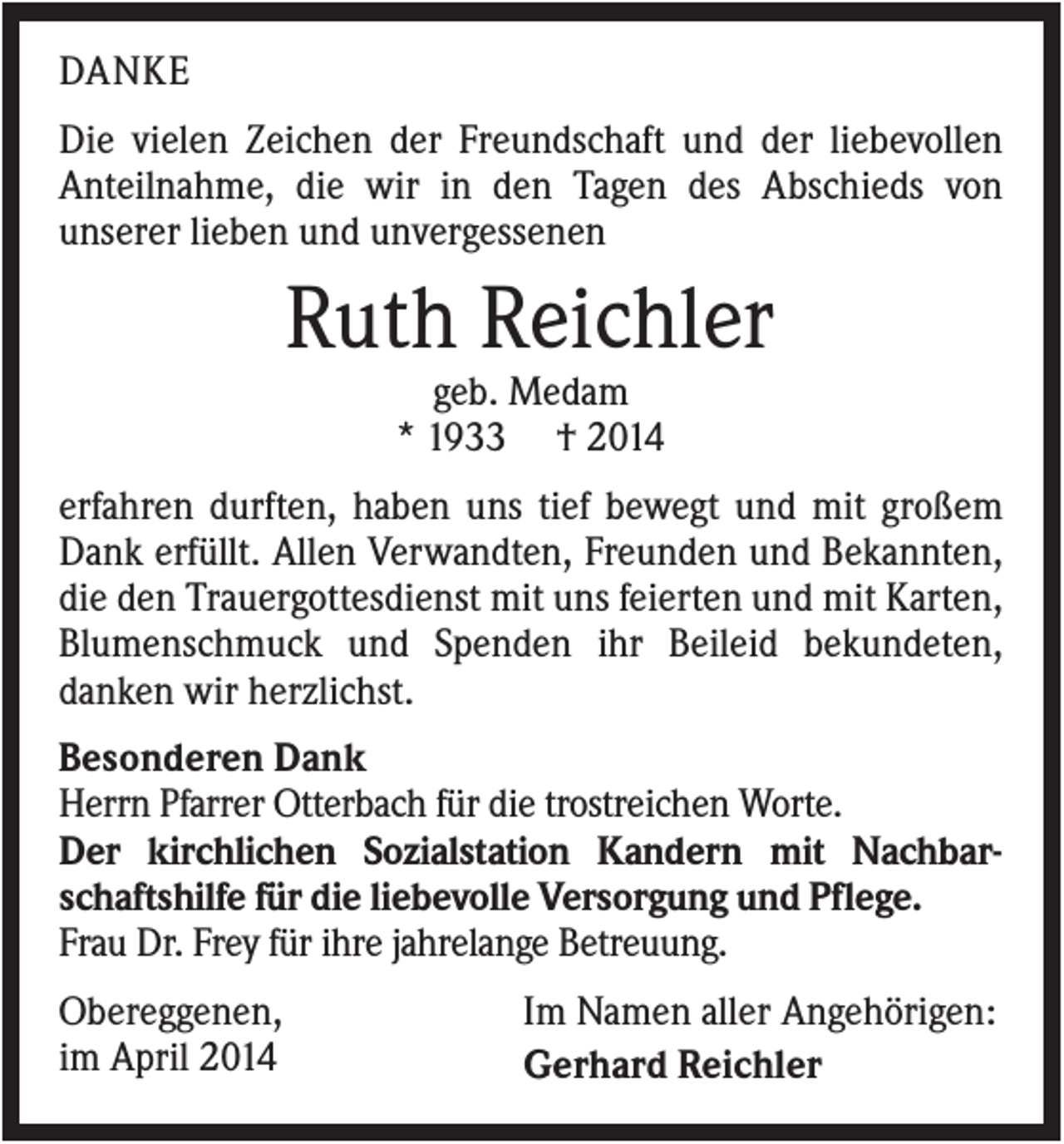 <p>DANKE<br />Die vielen Zeichen der Freundschaft und der liebevollen<br />Anteilnahme, die wir in den Tagen des Abschieds von<br />unserer lieben und unvergessenen</p><p>Ruth Reichler<br />geb. Medam<br />* 1933 † 2014<br />erfahren durften, haben uns tief bewegt und mit großem<br />Dank erfüllt. Allen Verwandten, Freunden und Bekannten,<br />die den Trauergottesdienst mit uns feierten und mit Karten,<br />Blumenschmuck und Spenden ihr Beileid bekundeten,<br />danken wir herzlichst.<br />Besonderen Dank<br />Herrn Pfarrer Otterbach für die trostreichen Worte.<br />Der kirchlichen Sozialstation Kandern mit Nachbarschaftshilfe für die liebevolle Versorgung und Pflege.<br />Frau Dr. Frey für ihre jahrelange Betreuung.<br />Obereggenen,<br />im April 2014</p><p>Im Namen aller Angehörigen:<br />Gerhard Reichler</p>