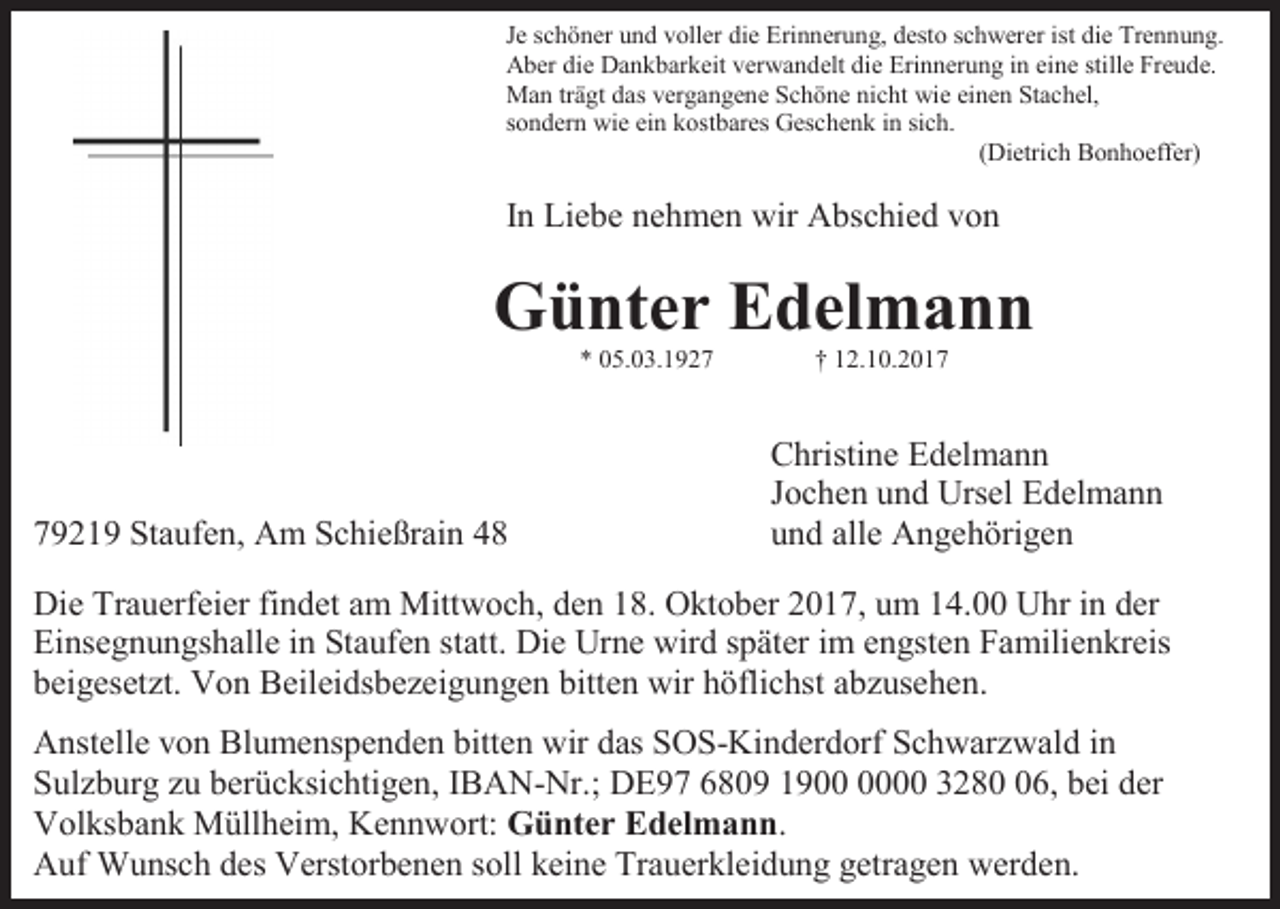 <p>Je schöner und voller die Erinnerung, desto schwerer ist die Trennung.<br />Aber die Dankbarkeit verwandelt die Erinnerung in eine stille Freude.<br />Man trägt das vergangene Schöne nicht wie einen Stachel,<br />sondern wie ein kostbares Geschenk in sich.<br />(Dietrich Bonhoeffer)</p><p>In Liebe nehmen wir Abschied von</p><p>Günter Edelmann<br />* 05.03.1929219 Staufen, Am Schießrain 48</p><p>† 12.10.2017</p><p>Christine Edelmann<br />Jochen und Ursel Edelmann<br />und alle Angehörigen</p><p>Die Trauerfeier findet am Mittwoch, den 18. Oktober 2017, um 14.00 Uhr in der<br />Einsegnungshalle in Staufen statt. Die Urne wird später im engsten Familienkreis<br />beigesetzt. Von Beileidsbezeigungen bitten wir höflichst abzusehen.<br />Anstelle von Blumenspenden bitten wir das SOS-Kinderdorf Schwarzwald in<br />Sulzburg zu berücksichtigen, IBAN-Nr.; DE97 6809 1900 3286, bei der<br />Volksbank Müllheim, Kennwort: Günter Edelmann.<br />Auf Wunsch des Verstorbenen soll keine Trauerkleidung getragen werden.</p>