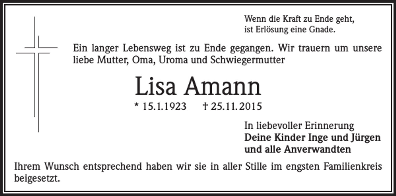 <p>Wenn die Kraft zu Ende geht,<br />ist Erlösung eine Gnade.</p><p>Ein langer Lebensweg ist zu Ende gegangen. Wir trauern um unsere<br />liebe Mutter, Oma, Uroma und Schwiegermutter</p><p>Lisa Amann</p><p>* 15.1.1923 † 25.11. 2015<br />In liebevoller Erinnerung<br />Deine Kinder Inge und Jürgen<br />und alle Anverwandten<br />Ihrem Wunsch entsprechend haben wir sie in aller Stille im engsten Familienkreis<br />beigesetzt.</p>